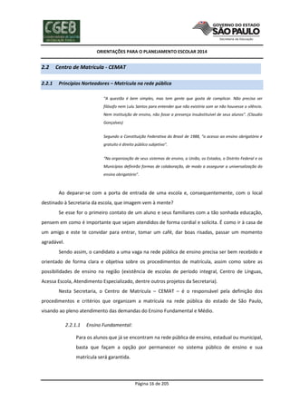 ORIENTAÇÕES PARA O PLANEJAMENTO ESCOLAR 2014
Página 16 de 205
2.2 Centro de Matrícula - CEMAT
2.2.1 Princípios Norteadores – Matrícula na rede pública
“A questão é bem simples, mas tem gente que gosta de complicar. Não precisa ser
filósofo nem Lulu Santos para entender que não existiria som se não houvesse o silêncio.
Nem instituição de ensino, não fosse a presença insubstituível de seus alunos”. (Claudio
Gonçalves)
Segundo a Constituição Federativa do Brasil de 1988, “o acesso ao ensino obrigatório e
gratuito é direito público subjetivo”.
“Na organização de seus sistemas de ensino, a União, os Estados, o Distrito Federal e os
Municípios definirão formas de colaboração, de modo a assegurar a universalização do
ensino obrigatório”.
Ao deparar-se com a porta de entrada de uma escola e, consequentemente, com o local
destinado à Secretaria da escola, que imagem vem à mente?
Se esse for o primeiro contato de um aluno e seus familiares com a tão sonhada educação,
pensem em como é importante que sejam atendidos de forma cordial e solícita. É como ir à casa de
um amigo e este te convidar para entrar, tomar um café, dar boas risadas, passar um momento
agradável.
Sendo assim, o candidato a uma vaga na rede pública de ensino precisa ser bem recebido e
orientado de forma clara e objetiva sobre os procedimentos de matrícula, assim como sobre as
possibilidades de ensino na região (existência de escolas de período integral, Centro de Línguas,
Acessa Escola, Atendimento Especializado, dentre outros projetos da Secretaria).
Nesta Secretaria, o Centro de Matrícula – CEMAT – é o responsável pela definição dos
procedimentos e critérios que organizam a matrícula na rede pública do estado de São Paulo,
visando ao pleno atendimento das demandas do Ensino Fundamental e Médio.
2.2.1.1 Ensino Fundamental:
Para os alunos que já se encontram na rede pública de ensino, estadual ou municipal,
basta que façam a opção por permanecer no sistema público de ensino e sua
matrícula será garantida.
 