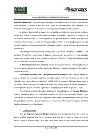 ORIENTAÇÕES PARA O PLANEJAMENTO ESCOLAR 2014
Página 161 de 205
Secretaria da Educação”. Este documento norteia a formulação e execução de políticas públicas que
visam promover o direito a educação com vistas ao reconhecimento das diferenças e o
enfrentamento das práticas discriminatórias em relação à diversidade sexual e de gênero.
As atitudes discriminatórias devem ser combatidas em todos os momentos do cotidiano
escolar, pois podem ocasionar significativas dificuldades no convívio, a exemplo, as violências, os
tratamentos preconceituosos, os constrangimentos, as agressões físicas ou verbais, que impactam
negativamente na trajetória pessoal das vítimas e produzem efeitos na aprendizagem, assim como os
possíveis impactos no incremento dos índices de evasão escolar e mesmo desinteresse pela carreira
do magistério.
A fim de responder ao desafio de uma educação de qualidade a Resolução SE nº 52 de 14 de
agosto de 2013, afirma a necessidade do educador “compreender que vivemos em uma sociedade
heterogênea e plural, onde se deve respeitar e valorizar as diferenças”, destacando as implicações
éticas e políticas do trabalho do educador.
Os Parâmetros Curriculares Nacionais incluem as questões atinentes à “orientação sexual”
nos temas transversais que se articulam nas diversas disciplinas e a outros temas como ética, saúde e
pluralidade cultural.
As Diretrizes Nacionais para a Educação em Direitos Humanos é outra fonte de referências
para a inclusão das temáticas de gênero, orientação sexual e direitos humanos nos marcos da
educação, bem como o Decreto Estadual nº 55.588, de 17 de março de 2010 que dispõe sobre o
tratamento nominal das pessoas transexuais e travestis nos órgãos públicos do Estado de São Paulo,
outra importante medida com vistas à garantia do respeito às diversidades de gênero na escola.
A partir deste contexto, a Secretaria de Estado da Educação adotou um Currículo Oficial que
inclui as relações de gênero e a diversidade sexual na perspectiva de respeito às diferenças que
caracterizam os indivíduos e os grupos integrantes da sociedade, recomendando a ênfase nas aulas
das questões de alteridade que caracterizam a sociedade e que devem ser inseridas no cotidiano
escolar desde os primeiros dias de aula.
 Atividades práticas
O Kit do Programa Prevenção Também se Ensina é uma importante fonte de recursos na
área. O kit 2012, idealizado pela FDE, foi entregue, no ano de 2013, a todas as escolas da rede de
ensino, composto de publicações, DVDs, jogo e CDs, todos voltadas para o uso do educador para
 
