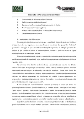 ORIENTAÇÕES PARA O PLANEJAMENTO ESCOLAR 2014
Página 163 de 205
1- O aprendizado do gênero nas relações humanas
2- O gênero na organização da vida social
3- Os movimentos feministas e a luta pela conquista de direitos
4- A violência e discriminação de gênero
5- Políticas Públicas de Proteção às Mulheres Vítimas de Violência
6- Gênero na escola e no currículo
 Sexualidade e diversidade sexual
Em nossa sociedade é comum pensarmos que a sexualidade decorre de processos biológicos
e forças inerentes aos organismos como os efeitos de hormônios, dos genes, dos “instintos”,
igualmente a concepção de que a sexualidade constitui parte significativa da definição que temos das
pessoas, e que comportam ideias de desenvolvimento “normal” a partir das quais se julgam
expressões diversas de sexualidade humana.
Assim como enfatizamos que o gênero é socialmente construído, destacamos como ponto de
partida a conceituação da sexualidade como produto histórico e cultural articulado as estratégias de
regulação social.
No centro de várias disputas contemporâneas, a sexualidade está presente nos debates
sobre as instituições de reprodução social como a família, sobre o direito das pessoas decidirem
sobre como viver seu corpo e a afetividade, nas questões atinentes a saúde, entre outras. No
cotidiano escolar a sexualidade está presente nos pressupostos dos comportamentos de meninos e
meninas, nas práticas pedagógicas, nas vestimentas, nos recados e gestos apaixonados, nos
xingamentos e piadas que estigmatizam os meninos afeminados e as meninas masculinizadas, entre
outras identidades sociais designadas como LGBT.
A preocupação com a sexualidade tem adentrado o universo da escola com ênfase nas
questões preventivas como a epidemia de HIV-DST, e também reflete a preocupação mais ampla
com o direito a educação, considerando o respeito e o convívio com a diversidade sexual. Neste
sentido, a escola deve explorar estas questões com o objetivo de tornar os educadores sensíveis para
compreender os cenários políticos e culturais envolvidos nas concepções sobre a sexualidade, e
especialmente o ambiente de seus alunos para melhor trabalharem estes temas na ação educativa.
Os problemas enfrentados em ambientes educacionais por discriminações às identidades de
gênero e orientações sexuais exigem medidas que visem o enfrentamento à homofobia e promoção
 