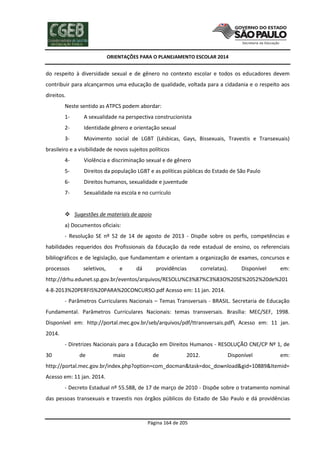 ORIENTAÇÕES PARA O PLANEJAMENTO ESCOLAR 2014
Página 164 de 205
do respeito à diversidade sexual e de gênero no contexto escolar e todos os educadores devem
contribuir para alcançarmos uma educação de qualidade, voltada para a cidadania e o respeito aos
direitos.
Neste sentido as ATPCS podem abordar:
1- A sexualidade na perspectiva construcionista
2- Identidade gênero e orientação sexual
3- Movimento social de LGBT (Lésbicas, Gays, Bissexuais, Travestis e Transexuais)
brasileiro e a visibilidade de novos sujeitos políticos
4- Violência e discriminação sexual e de gênero
5- Direitos da população LGBT e as políticas públicas do Estado de São Paulo
6- Direitos humanos, sexualidade e juventude
7- Sexualidade na escola e no currículo
 Sugestões de materiais de apoio
a) Documentos oficiais:
- Resolução SE nº 52 de 14 de agosto de 2013 - Dispõe sobre os perfis, competências e
habilidades requeridos dos Profissionais da Educação da rede estadual de ensino, os referenciais
bibliográficos e de legislação, que fundamentam e orientam a organização de exames, concursos e
processos seletivos, e dá providências correlatas). Disponível em:
http://drhu.edunet.sp.gov.br/eventos/arquivos/RESOLU%C3%87%C3%83O%20SE%2052%20de%201
4-8-2013%20PERFIS%20PARA%20CONCURSO.pdf Acesso em: 11 jan. 2014.
- Parâmetros Curriculares Nacionais – Temas Transversais - BRASIL. Secretaria de Educação
Fundamental. Parâmetros Curriculares Nacionais: temas transversais. Brasília: MEC/SEF, 1998.
Disponível em: http://portal.mec.gov.br/seb/arquivos/pdf/ttransversais.pdf Acesso em: 11 jan.
2014.
- Diretrizes Nacionais para a Educação em Direitos Humanos - RESOLUÇÃO CNE/CP Nº 1, de
30 de maio de 2012. Disponível em:
http://portal.mec.gov.br/index.php?option=com_docman&task=doc_download&gid=10889&Itemid=
Acesso em: 11 jan. 2014.
- Decreto Estadual nº 55.588, de 17 de março de 2010 - Dispõe sobre o tratamento nominal
das pessoas transexuais e travestis nos órgãos públicos do Estado de São Paulo e dá providências
 