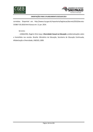 ORIENTAÇÕES PARA O PLANEJAMENTO ESCOLAR 2014
Página 165 de 205
correlatas. Disponível em: http://www.al.sp.gov.br/repositorio/legislacao/decreto/2010/decreto-
55588-7.03.2010.html Acesso em: 11 jan. 2014.
b) Livros:
- JUNQUEIRA, Rogério Diniz (org.). Diversidade Sexual na Educação: problematizações sobre
a homofobia nas escolas. Brasília: Ministério da Educação, Secretaria de Educação Continuada,
Alfabetização e Diversidade, UNESCO, 2009.
 