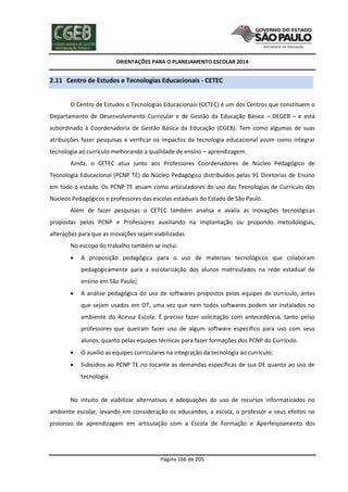 ORIENTAÇÕES PARA O PLANEJAMENTO ESCOLAR 2014
Página 166 de 205
2.11 Centro de Estudos e Tecnologias Educacionais - CETEC
O Centro de Estudos e Tecnologias Educacionais (CETEC) é um dos Centros que constituem o
Departamento de Desenvolvimento Curricular e de Gestão da Educação Básica – DEGEB – e está
subordinado à Coordenadoria de Gestão Básica da Educação (CGEB). Tem como algumas de suas
atribuições fazer pesquisas e verificar os impactos da tecnologia educacional assim como integrar
tecnologia ao currículo melhorando a qualidade de ensino – aprendizagem.
Ainda, o CETEC atua junto aos Professores Coordenadores de Núcleo Pedagógico de
Tecnologia Educacional (PCNP TE) do Núcleo Pedagógico distribuídos pelas 91 Diretorias de Ensino
em todo o estado. Os PCNP TE atuam como articuladores do uso das Tecnologias de Currículo dos
Núcleos Pedagógicos e professores das escolas estaduais do Estado de São Paulo.
Além de fazer pesquisas o CETEC também analisa e avalia as inovações tecnológicas
propostas pelos PCNP e Professores auxiliando na implantação ou propondo metodologias,
alterações para que as inovações sejam viabilizadas.
No escopo do trabalho também se inclui:
 A proposição pedagógica para o uso de materiais tecnológicos que colaboram
pedagogicamente para a escolarização dos alunos matriculados na rede estadual de
ensino em São Paulo;
 A análise pedagógica do uso de softwares propostos pelas equipes de currículo, antes
que sejam usados em OT, uma vez que nem todos softwares podem ser instalados no
ambiente do Acessa Escola. É preciso fazer solicitação com antecedência, tanto pelso
professores que queiram fazer uso de algum software específico para uso com seus
alunos, quanto pelas equipes técnicas para fazer formações dos PCNP do Currículo.
 O auxílio as equipes curriculares na integração da tecnologia ao currículo;
 Subsídios ao PCNP TE no tocante as demandas específicas de sua DE quanto ao uso de
tecnologia.
No intuito de viabilizar alternativas e adequações do uso de recursos informatizados no
ambiente escolar, levando em consideração os educandos, a escola, o professor e seus efeitos no
processo de aprendizagem em articulação com a Escola de Formação e Aperfeiçoamento dos
 