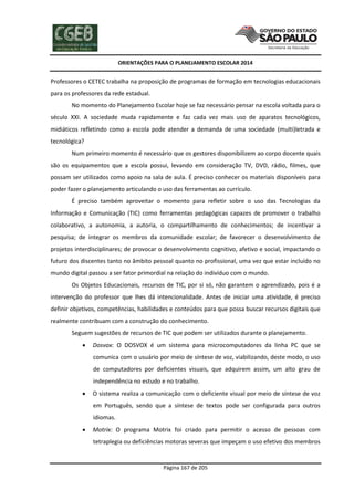 ORIENTAÇÕES PARA O PLANEJAMENTO ESCOLAR 2014
Página 167 de 205
Professores o CETEC trabalha na proposição de programas de formação em tecnologias educacionais
para os professores da rede estadual.
No momento do Planejamento Escolar hoje se faz necessário pensar na escola voltada para o
século XXI. A sociedade muda rapidamente e faz cada vez mais uso de aparatos tecnológicos,
midiáticos refletindo como a escola pode atender a demanda de uma sociedade (multi)letrada e
tecnológica?
Num primeiro momento é necessário que os gestores disponibilizem ao corpo docente quais
são os equipamentos que a escola possui, levando em consideração TV, DVD, rádio, filmes, que
possam ser utilizados como apoio na sala de aula. É preciso conhecer os materiais disponíveis para
poder fazer o planejamento articulando o uso das ferramentas ao currículo.
É preciso também aproveitar o momento para refletir sobre o uso das Tecnologias da
Informação e Comunicação (TIC) como ferramentas pedagógicas capazes de promover o trabalho
colaborativo, a autonomia, a autoria, o compartilhamento de conhecimentos; de incentivar a
pesquisa; de integrar os membros da comunidade escolar; de favorecer o desenvolvimento de
projetos interdisciplinares; de provocar o desenvolvimento cognitivo, afetivo e social, impactando o
futuro dos discentes tanto no âmbito pessoal quanto no profissional, uma vez que estar incluído no
mundo digital passou a ser fator primordial na relação do indivíduo com o mundo.
Os Objetos Educacionais, recursos de TIC, por si só, não garantem o aprendizado, pois é a
intervenção do professor que lhes dá intencionalidade. Antes de iniciar uma atividade, é preciso
definir objetivos, competências, habilidades e conteúdos para que possa buscar recursos digitais que
realmente contribuam com a construção do conhecimento.
Seguem sugestões de recursos de TIC que podem ser utilizados durante o planejamento.
 Dosvox: O DOSVOX é um sistema para microcomputadores da linha PC que se
comunica com o usuário por meio de síntese de voz, viabilizando, deste modo, o uso
de computadores por deficientes visuais, que adquirem assim, um alto grau de
independência no estudo e no trabalho.
 O sistema realiza a comunicação com o deficiente visual por meio de síntese de voz
em Português, sendo que a síntese de textos pode ser configurada para outros
idiomas.
 Motrix: O programa Motrix foi criado para permitir o acesso de pessoas com
tetraplegia ou deficiências motoras severas que impeçam o uso efetivo dos membros
 