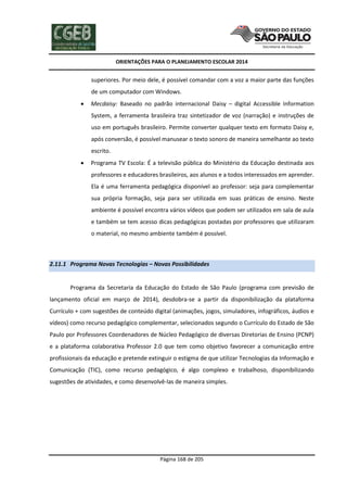 ORIENTAÇÕES PARA O PLANEJAMENTO ESCOLAR 2014
Página 168 de 205
superiores. Por meio dele, é possível comandar com a voz a maior parte das funções
de um computador com Windows.
 Mecdaisy: Baseado no padrão internacional Daisy – digital Accessible Information
System, a ferramenta brasileira traz sintetizador de voz (narração) e instruções de
uso em português brasileiro. Permite converter qualquer texto em formato Daisy e,
após conversão, é possível manusear o texto sonoro de maneira semelhante ao texto
escrito.
 Programa TV Escola: É a televisão pública do Ministério da Educação destinada aos
professores e educadores brasileiros, aos alunos e a todos interessados em aprender.
Ela é uma ferramenta pedagógica disponível ao professor: seja para complementar
sua própria formação, seja para ser utilizada em suas práticas de ensino. Neste
ambiente é possível encontra vários vídeos que podem ser utilizados em sala de aula
e também se tem acesso dicas pedagógicas postadas por professores que utilizaram
o material, no mesmo ambiente também é possível.
2.11.1 Programa Novas Tecnologias – Novas Possibilidades
Programa da Secretaria da Educação do Estado de São Paulo (programa com previsão de
lançamento oficial em março de 2014), desdobra-se a partir da disponibilização da plataforma
Currículo + com sugestões de conteúdo digital (animações, jogos, simuladores, infográficos, áudios e
vídeos) como recurso pedagógico complementar, selecionados segundo o Currículo do Estado de São
Paulo por Professores Coordenadores de Núcleo Pedagógico de diversas Diretorias de Ensino (PCNP)
e a plataforma colaborativa Professor 2.0 que tem como objetivo favorecer a comunicação entre
profissionais da educação e pretende extinguir o estigma de que utilizar Tecnologias da Informação e
Comunicação (TIC), como recurso pedagógico, é algo complexo e trabalhoso, disponibilizando
sugestões de atividades, e como desenvolvê-las de maneira simples.
 