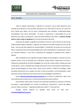 ORIENTAÇÕES PARA O PLANEJAMENTO ESCOLAR 2014
Página 169 de 205
2.11.2 Currículo+
Todos os objetos selecionados e sugeridos no Currículo+, que já estão disponíveis para
utilização de professores e aluno da Rede, apresentam uma “ficha técnica” que traz um resumo do
tema tratado pelo objeto, link de acesso, série(s)/ano(s) para utilização, multidisciplinaridade,
acessibilidade, entre outras informações. De forma a proporcionar a oportunidade de uso da
plataforma por todos os professores e alunos da Rede Estadual de São Paulo, a iniciativa abrange
todos os ciclos e todas as disciplinas do Currículo do Estado de São Paulo.
O processo de seleção e sugestão de conteúdos é contínuo e neste momento já são mais de
1.000 conteúdos digitais mapeados e sugeridos por professores da Rede Estadual de Ensino de São
Paulo. Uma vez que toda sugestão de conteúdo digital é “classificado” de acordo com uma série de
filtros, o processo de busca de conteúdos digitais pelo usuário da plataforma é realizado por meio de
um “buscador dinâmico”, o que torna a experiência de navegação na plataforma fácil, rápida e
objetiva.
Além da plataforma com sugestões de objetos digitais de aprendizagem, o projeto Currículo+
também oferece cursos de formação para Professores, Equipe Gestora, Supervisores de Ensino e
Professores Coordenadores de Núcleo Pedagógico. Os cursos têm caráter prático, voltado para cada
um dos perfis, e visam a utilização da tecnologia educacional como uma ferramenta complementar a
serviço da aprendizagem de nossos alunos. Neste mesmo sentido, os PCNP de Tecnologia e PCNP
envolvidos diretamente com o projeto Currículo+ já foram orientados e instrumentalizados e estão
aptos para orientar professores das escolas quanto ao uso pedagógico da plataforma.
Acesse http://curriculomais.educacao.sp.gov.br para conhecer a plataforma e saber como
você também pode contribuir para o contínuo desenvolvimento desta iniciativa!
Para entender melhor sobre o processo de construção da plataforma, premissas e diretrizes
do projeto e responsabilidades dos usuários da plataforma, incentivamos a leitura das páginas
internas “Sobre o Currículo+”, “Sugestões da Rede para a Rede” e “Termos de Uso”.
Qualquer dúvida, pergunta ou sugestão, basta enviar um email para :
curriculomais@edunet.sp.gov.br
 