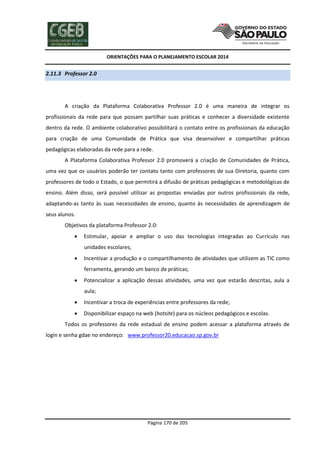 ORIENTAÇÕES PARA O PLANEJAMENTO ESCOLAR 2014
Página 170 de 205
2.11.3 Professor 2.0
A criação da Plataforma Colaborativa Professor 2.0 é uma maneira de integrar os
profissionais da rede para que possam partilhar suas práticas e conhecer a diversidade existente
dentro da rede. O ambiente colaborativo possibilitará o contato entre os profissionais da educação
para criação de uma Comunidade de Prática que visa desenvolver e compartilhar práticas
pedagógicas elaboradas da rede para a rede.
A Plataforma Colaborativa Professor 2.0 promoverá a criação de Comunidades de Prática,
uma vez que os usuários poderão ter contato tanto com professores de sua Diretoria, quanto com
professores de todo o Estado, o que permitirá a difusão de práticas pedagógicas e metodológicas de
ensino. Além disso, será possível utilizar as propostas enviadas por outros profissionais da rede,
adaptando-as tanto às suas necessidades de ensino, quanto às necessidades de aprendizagem de
seus alunos.
Objetivos da plataforma Professor 2.0:
 Estimular, apoiar e ampliar o uso das tecnologias integradas ao Currículo nas
unidades escolares;
 Incentivar a produção e o compartilhamento de atividades que utilizem as TIC como
ferramenta, gerando um banco de práticas;
 Potencializar a aplicação dessas atividades, uma vez que estarão descritas, aula a
aula;
 Incentivar a troca de experiências entre professores da rede;
 Disponibilizar espaço na web (hotsite) para os núcleos pedagógicos e escolas.
Todos os professores da rede estadual de ensino podem acessar a plataforma através de
login e senha gdae no endereço: www.professor20.educacao.sp.gov.br
 