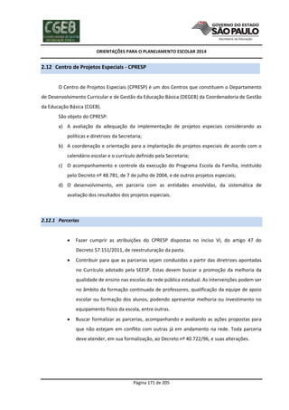 ORIENTAÇÕES PARA O PLANEJAMENTO ESCOLAR 2014
Página 171 de 205
2.12 Centro de Projetos Especiais - CPRESP
O Centro de Projetos Especiais (CPRESP) é um dos Centros que constituem o Departamento
de Desenvolvimento Curricular e de Gestão da Educação Básica (DEGEB) da Coordenadoria de Gestão
da Educação Básica (CGEB).
São objeto do CPRESP:
a) A avaliação da adequação da implementação de projetos especiais considerando as
políticas e diretrizes da Secretaria;
b) A coordenação e orientação para a implantação de projetos especiais de acordo com o
calendário escolar e o currículo definido pela Secretaria;
c) O acompanhamento e controle da execução do Programa Escola da Família, instituído
pelo Decreto nº 48.781, de 7 de julho de 2004, e de outros projetos especiais;
d) O desenvolvimento, em parceria com as entidades envolvidas, da sistemática de
avaliação dos resultados dos projetos especiais.
2.12.1 Parcerias
 Fazer cumprir as atribuições do CPRESP dispostas no inciso VI, do artigo 47 do
Decreto 57.151/2011, de reestruturação da pasta.
 Contribuir para que as parcerias sejam conduzidas a partir das diretrizes apontadas
no Currículo adotado pela SEESP. Estas devem buscar a promoção da melhoria da
qualidade de ensino nas escolas da rede pública estadual. As intervenções podem ser
no âmbito da formação continuada de professores, qualificação da equipe de apoio
escolar ou formação dos alunos, podendo apresentar melhoria ou investimento no
equipamento físico da escola, entre outras.
 Buscar formalizar as parcerias, acompanhando e avaliando as ações propostas para
que não estejam em conflito com outras já em andamento na rede. Toda parceria
deve atender, em sua formalização, ao Decreto nº 40.722/96, e suas alterações.
 