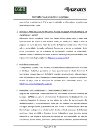 ORIENTAÇÕES PARA O PLANEJAMENTO ESCOLAR 2014
Página 173 de 205
curso on line na plataforma da EFAP e após formalização, as informações e procedimentos
serão divulgados para a rede.
c) PROGRAMA PARA INCLUSÃO DOS MELHORES ALUNOS DA ESCOLA PÚBLICA ESTADUAL NA
UNIVERSIDADE – VUNESP
O Programa oferece redução de 75% no valor da taxa de inscrição em todas as áreas, para
todos os alunos das escolas da rede estadual paulista, no vestibular da UNESP. O intuito é
propiciar aos alunos do ensino médio das escolas da Rede Estadual de Ensino informações
sobre a universidade, formação profissional, favorecendo o acesso ao vestibular, deste
modo, contribuindo com os programas de permanência estudantil da universidade,
mediante concessão de bolsas aos alunos de melhor classificação no processo seletivo para
ingresso nos cursos de graduação. Site: http://www.vunesp.com.br/
d) CAMPANHA DO AGASALHO
A Campanha do Agasalho é uma iniciativa anual do Fundo Social de Solidariedade do Estado
de São Paulo - FUSSESP, e que ocorre nos meses que antecedem a estação do inverno. A
Secretaria da Educação é parceira do FUSSESP e colabora anualmente com a Campanha por
meio das unidades escolares divulgando os objetivos da campanha, e também arrecadando e
doando as peças para as instituições de caridade e/ou comunidade escolar. Site:
http://www.campanhadoagasalho.sp.gov.br/
e) PROGRAMA JOVENS EMBAIXADORES – EMBAIXADA AMERICANA/ CONSED
Programa em parceria com a Embaixada Americana, via Conselho Nacional de Secretários de
Educação - CONSED que promove um intercâmbio de três semanas nos Estados Unidos para
estudantes brasileiros de destaque na rede pública de ensino. Os alunos inscritos são
selecionados pelas 91 Diretorias de Ensino, sendo que cada uma indica um representante por
sua região, ao órgão central, que encaminhará, após análise, os semifinalistas do Estado de
São Paulo para participarem da seleção final em Brasília, realizada pela equipe da Embaixada
Americana. Criado em 2002, o Programa Jovens Embaixadores busca beneficiar alunos
brasileiros da rede pública de ensino que são exemplos em suas comunidades por meio de
sua liderança, atitude positiva, consciência cidadã, excelência acadêmica, e conhecimento da
 
