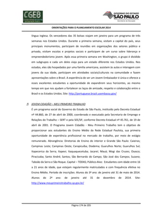 ORIENTAÇÕES PARA O PLANEJAMENTO ESCOLAR 2014
Página 174 de 205
língua inglesa. Os vencedores das 35 bolsas viajam em janeiro para um programa de três
semanas nos Estados Unidos. Durante a primeira semana, visitam a capital do país, seus
principais monumentos, participam de reuniões em organizações dos setores público e
privado, visitam escolas e projetos sociais e participam de um curso sobre liderança e
empreendedorismo jovem. Após essa primeira semana em Washington, o grupo é dividido
em subgrupos e cada um deles viaja para um estado diferente nos Estados Unidos. Nos
estados, eles são hospedados por uma família americana, assistem às aulas e interagem com
jovens da sua idade, participam em atividades sociais/culturais na comunidade e fazem
apresentações sobre o Brasil. A experiência de ser um Jovem Embaixador é única e oferece a
esses excelentes estudantes a oportunidade de expandirem seus horizontes, ao mesmo
tempo em que nos ajudam a fortalecer os laços de amizade, respeito e colaboração entre o
Brasil e os Estados Unidos. Site: http://portuguese.brazil.usembassy.gov/
f) JOVEM CIDADÃO – MEU PRIMEIRO TRABALHO
É um programa social do Governo do Estado de São Paulo, instituído pelo Decreto Estadual
nº 44.860, de 27 de abril de 2000, coordenado e executado pela Secretaria de Emprego e
Relações do Trabalho – SERT e pela SEE/SP, conforme Decreto Estadual nº 45.761, de 19 de
abril de 2001. O Programa Jovem Cidadão - Meu Primeiro Trabalho tem o objetivo de
proporcionar aos estudantes do Ensino Médio da Rede Estadual Paulista, sua primeira
oportunidade de experiência profissional no mercado de trabalho, por meio de estágio
remunerado. Abrangência: Diretorias de Ensino do interior e Grande São Paulo: Caieiras;
Campinas Leste; Campinas Oeste; Carapicuíba; Diadema; Guarulhos Norte; Guarulhos Sul;
Itapecerica da Serra; Itapevi; Itaquaquecetuba; Jacareí; Mauá; Mogi das Cruzes; Osasco;
Piracicaba; Santo André; Santos; São Bernardo do Campo; São José dos Campos; Suzano;
Taboão da Serra e São Roque. Capital – TODAS; Público-Alvo: Estudantes com idade entre 16
a 21 anos de idade, que estejam regularmente matriculados e com frequência efetiva no
Ensino Médio. Período de inscrições: Alunos do 3ª ano: de janeiro até 31 de maio de 2014.
Alunos do 2ª ano: de janeiro até 31 de dezembro de 2014. Site:
http://www.meuprimeirotrabalho.sp.gov.br/
 