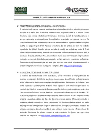 ORIENTAÇÕES PARA O PLANEJAMENTO ESCOLAR 2014
Página 175 de 205
g) PROGRAMA QUALIFICAÇÃO PROFISSIONAL – INSTITUTO PROA
O Instituto ProA oferece curso de qualificação profissional em técnicas administrativas com
duração de 6 meses para alunos que estão cursando ou já concluíram o 3º ano do Ensino
Médio na rede pública estadual das Diretorias de Ensino da Capital. O instituto promove o
acesso à educação profissionalizante de qualidade e orientação no início da carreira. Os
cursos são divididos em dois módulos, técnico e comportamental, o primeiro é realizado pelo
SENAC e o segundo pela DEEP Pessoas Consultoria de RH, ambos ocorrem na unidade
consolação do SENAC. As aulas são no período da manhã ou período da tarde. O ProA
oferece 350 bolsas de estudos, além de vale-transporte, uniforme e material didático. Após a
conclusão do curso, o Instituto ProA encaminha os alunos para entrevistas em empresas bem
colocadas no mercado de trabalho, para que eles tenham a primeira experiência profissional.
É feito um acompanhamento por três anos pelo instituto para avaliar o desenvolvimento e
crescimento profissional deste aluno junto à empresa. Site: http://www.proa.org.br/
h) INSTITUTO DA OPORTUNIDADE SOCIAL (IOS) - TOTVS
O Instituto da Oportunidade Social (IOS) busca, apóia e monitora a empregabilidade de
jovens e pessoas com deficiência, que tenha menor acesso à qualificação profissional, para
assim concorrer de forma mais adequada às oportunidades do mercado de trabalho. Tem
como objetivos: Capacitar jovens de baixa renda e pessoas com deficiência para atuar no
mercado de trabalho, proporcionando aos educandos instrumentos necessários para o seu
crescimento profissional e pessoal. Realizar a instrumentalização para o uso do software ERP
TOTVS que proporciona o conhecimento nas rotinas administrativas de uma empresa unindo
a teoria a questões práticas do dia-a-dia de uma empresa, pacote Office, comunicação e
expressão, cálculo matemático, temas transversais, TCC de simulação operacional, por meio
do programa de formação com carga de 294horas/ano. Divulgação; inscrições; processo de
seleção; cronograma de aulas; reunião de pais; início do curso, no meio e final; método de
avaliação; formatura dos alunos, contato e direcionamento dos jovens para processos
seletivos nas empresas. Site: http://www.ios.org.br/blog/index.php
 