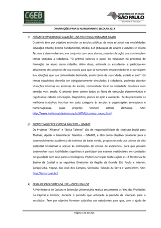 ORIENTAÇÕES PARA O PLANEJAMENTO ESCOLAR 2014
Página 176 de 205
i) PRÊMIO CONSTRUINDO A NAÇÃO - INSTITUTO DA CIDADANIA BRASIL
O prêmio tem por objetivo estimular as escolas públicas da rede estadual nas modalidades
Educação Infantil, Ensino Fundamental, Médio, EJA (Educação de Jovens e Adultos) e Ensino
Técnico a desenvolverem, em conjunto com seus alunos, projetos de ação que contemplem
temas voltados à cidadania. “O prêmio valoriza o papel do educador no processo de
formação do aluno como cidadão. Além disso, estimula os estudantes a participarem
ativamente dos projetos de sua escola para que se tornarem empreendedores e participem
das soluções que sua comunidade demanda, assim como de sua cidade, estado e país”. Os
temas escolhidos deverão ser obrigatoriamente vinculados à cidadania, podendo abordar
situações internas ou externas da escola, comunidade local ou sociedade brasileira num
sentido mais amplo. O projeto deve conter todas as fases de execução documentadas e
registradas: estudo, concepção, diagnóstico, planos de ação e avaliação. Serão premiados os
melhores trabalhos inscritos em cada categoria às escolas e organizações vencedoras e
homenageadas, cujos projetos tenham obtido destaque. Site:
http://www.institutocidadania.org.br/HTML/constru_nacao.html
j) PROJETO ALICERCE E BOLSA TALENTO – ISMART
Os Projetos “Alicerce” e “Bolsa Talento” são de responsabilidade do Instituto Social para
Motivar, Apoiar e Reconhecer Talentos – ISMART, e têm como objetivo colaborar para o
desenvolvimento acadêmico de talentos de baixa renda, proporcionando aos alunos de alto
potencial intelectual o acesso às instituições de ensino de excelência, para que possam
desenvolver suas habilidades cognitivas e participar dos exames vestibulares em condições
de igualdade com seus pares cronológicos. Podem participar destas ações as 13 Diretorias de
Ensino da Capital e as seguintes Diretorias da Região da Grande São Paulo e interior,
Carapicuíba, Itapevi, São José dos Campos, Sorocaba, Taboão da Serra e Votorantim. Site:
http://ismart.net.br/
k) FEIRA DE PROFISSÕES DA USP – PRCEU DA USP
A Pró-Reitoria de Cultura e Extensão Universitária realiza anualmente a Feira das Profissões
na Capital e Interior, durante o período que antecede o período de inscrição para o
vestibular. Tem por objetivo fornecer subsídios aos estudantes para que, com a ajuda de
 