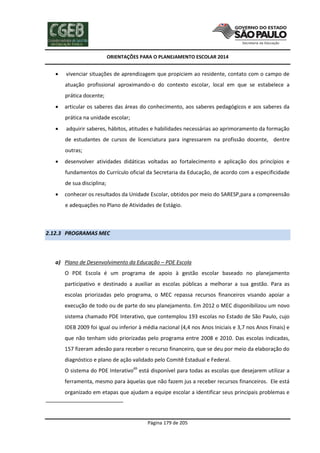 ORIENTAÇÕES PARA O PLANEJAMENTO ESCOLAR 2014
Página 179 de 205
 vivenciar situações de aprendizagem que propiciem ao residente, contato com o campo de
atuação profissional aproximando-o do contexto escolar, local em que se estabelece a
prática docente;
 articular os saberes das áreas do conhecimento, aos saberes pedagógicos e aos saberes da
prática na unidade escolar;
 adquirir saberes, hábitos, atitudes e habilidades necessárias ao aprimoramento da formação
de estudantes de cursos de licenciatura para ingressarem na profissão docente, dentre
outras;
 desenvolver atividades didáticas voltadas ao fortalecimento e aplicação dos princípios e
fundamentos do Currículo oficial da Secretaria da Educação, de acordo com a especificidade
de sua disciplina;
 conhecer os resultados da Unidade Escolar, obtidos por meio do SARESP,para a compreensão
e adequações no Plano de Atividades de Estágio.
2.12.3 PROGRAMAS MEC
a) Plano de Desenvolvimento da Educação – PDE Escola
O PDE Escola é um programa de apoio à gestão escolar baseado no planejamento
participativo e destinado a auxiliar as escolas públicas a melhorar a sua gestão. Para as
escolas priorizadas pelo programa, o MEC repassa recursos financeiros visando apoiar a
execução de todo ou de parte do seu planejamento. Em 2012 o MEC disponibilizou um novo
sistema chamado PDE Interativo, que contemplou 193 escolas no Estado de São Paulo, cujo
IDEB 2009 foi igual ou inferior à média nacional (4,4 nos Anos Iniciais e 3,7 nos Anos Finais) e
que não tenham sido priorizadas pelo programa entre 2008 e 2010. Das escolas indicadas,
157 fizeram adesão para receber o recurso financeiro, que se deu por meio da elaboração do
diagnóstico e plano de ação validado pelo Comitê Estadual e Federal.
O sistema do PDE Interativo69
está disponível para todas as escolas que desejarem utilizar a
ferramenta, mesmo para àquelas que não fazem jus a receber recursos financeiros. Ele está
organizado em etapas que ajudam a equipe escolar a identificar seus principais problemas e
 