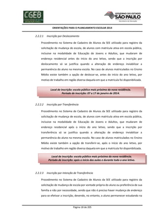 ORIENTAÇÕES PARA O PLANEJAMENTO ESCOLAR 2014
Página 18 de 205
2.2.2.1 Inscrição por Deslocamento
Procedimento no Sistema de Cadastro de Alunos da SEE utilizado para registro da
solicitação de mudança de escola, de alunos com matrícula ativa em escola pública,
inclusive na modalidade de Educação de Jovens e Adultos, que mudaram de
endereço residencial antes do início do ano letivo, sendo que a inscrição por
deslocamento só se justifica quando a alteração de endereço inviabilizar a
permanência do aluno na mesma escola. No caso de alunos matriculados no Ensino
Médio existe também a opção de deslocar-se, antes do início do ano letivo, por
motivo de trabalho em região diversa daquela em que a matrícula foi disponibilizada.
2.2.2.2 Inscrição por Transferência
Procedimento no Sistema de Cadastro de Alunos da SEE utilizado para registro da
solicitação de mudança de escola, de alunos com matrícula ativa em escola pública,
inclusive na modalidade de Educação de Jovens e Adultos, que mudaram de
endereço residencial após o início do ano letivo, sendo que a inscrição por
transferência só se justifica quando a alteração de endereço inviabilizar a
permanência do aluno na mesma escola. No caso de alunos matriculados no Ensino
Médio existe também a opção de transferir-se, após o início do ano letivo, por
motivo de trabalho em região diversa daquela em que a matrícula foi disponibilizada.
2.2.2.3 Inscrição por Intenção de Transferência
Procedimento no Sistema de Cadastro de Alunos da SEE utilizado para registro da
solicitação de mudança de escola por vontade própria do aluno ou preferência de sua
família e não por necessidade, sendo que não é preciso haver mudança de endereço
para se efetivar a inscrição, devendo, no entanto, o aluno permanecer estudando na
Local de inscrição: escola pública mais próxima da nova residência.
Período de inscrição: 07 a 17 de janeiro de 2014.
Local de inscrição: escola pública mais próxima da nova residência.
Período de inscrição: após o início das aulas e durante todo o ano letivo.
 