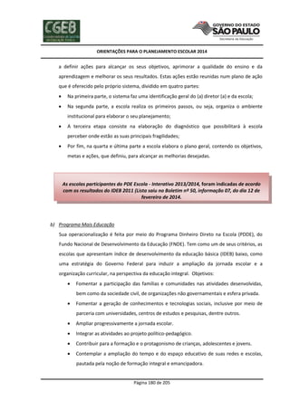 ORIENTAÇÕES PARA O PLANEJAMENTO ESCOLAR 2014
Página 180 de 205
a definir ações para alcançar os seus objetivos, aprimorar a qualidade do ensino e da
aprendizagem e melhorar os seus resultados. Estas ações estão reunidas num plano de ação
que é oferecido pelo próprio sistema, dividido em quatro partes:
 Na primeira parte, o sistema faz uma identificação geral do (a) diretor (a) e da escola;
 Na segunda parte, a escola realiza os primeiros passos, ou seja, organiza o ambiente
institucional para elaborar o seu planejamento;
 A terceira etapa consiste na elaboração do diagnóstico que possibilitará à escola
perceber onde estão as suas principais fragilidades;
 Por fim, na quarta e última parte a escola elabora o plano geral, contendo os objetivos,
metas e ações, que definiu, para alcançar as melhorias desejadas.
b) Programa Mais Educação
Sua operacionalização é feita por meio do Programa Dinheiro Direto na Escola (PDDE), do
Fundo Nacional de Desenvolvimento da Educação (FNDE). Tem como um de seus critérios, as
escolas que apresentam índice de desenvolvimento da educação básica (IDEB) baixo, como
uma estratégia do Governo Federal para induzir a ampliação da jornada escolar e a
organização curricular, na perspectiva da educação integral. Objetivos:
 Fomentar a participação das famílias e comunidades nas atividades desenvolvidas,
bem como da sociedade civil, de organizações não governamentais e esfera privada.
 Fomentar a geração de conhecimentos e tecnologias sociais, inclusive por meio de
parceria com universidades, centros de estudos e pesquisas, dentre outros.
 Ampliar progressivamente a jornada escolar.
 Integrar as atividades ao projeto político-pedagógico.
 Contribuir para a formação e o protagonismo de crianças, adolescentes e jovens.
 Contemplar a ampliação do tempo e do espaço educativo de suas redes e escolas,
pautada pela noção de formação integral e emancipadora.
As escolas participantes do PDE Escola - Interativo 2013/2014, foram indicadas de acordo
com os resultados do IDEB 2011 (Lista saiu no Boletim nº 50, informação 07, do dia 12 de
fevereiro de 2014.
 
