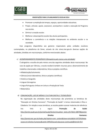 ORIENTAÇÕES PARA O PLANEJAMENTO ESCOLAR 2014
Página 181 de 205
 Promover a ampliação de tempos, espaços, oportunidades educativas.
 Propor, articular, apoiar, assessorar, acompanhar e avaliar a execução do Programa
nas escolas.
 Diminuir a evasão escolar.
 Melhorar o desempenho escolar dos alunos participantes.
 Melhorar a convivência e as relações interpessoais no ambiente escolar e na
sociedade.
Esse programa disponibiliza aos gestores responsáveis pelas unidades escolares
contempladas, na plataforma do Simec, através do site simec.mec.gov.br diversas opções de
atividades, divididas em macrocampos, conforme mencionados abaixo:
c) ACOMPANHAMENTO PEDAGÓGICO (Obrigatória pelo menos uma atividade)
É obrigatória a escolha de pelo menos uma das seguintes atividades deste macrocampo. No
caso da opção por Ciências, a escola receberá também recursos para o desenvolvimento de
trabalhos relacionados a laboratórios, feiras e projetos científicos.
• Alfabetização/Letramento
• Ciências (inclui laboratórios, feiras e projetos científicos)
• História e Geografia
• Línguas Estrangeiras
• Língua Portuguesa: ênfase em Leitura e Produção de Texto
• Matemática
d) COMUNICAÇÃO, USO DE MÍDIAS E CULTURA DIGITAL E TECNOLÓGICA
Na organização das atividades deste macrocampo são prioritárias as temáticas de
“Educação em Direitos Humanos”, “Promoção da Saúde” e temas relacionados à Ética e
Cidadania. Em relação a essas temáticas, as escolas podem acessar materiais de referência
nos links a seguir: Promoção da Saúde
http://portal.saude.gov.br/portal/saude/Gestor/visualizar_texto.cfm?idtxt=38074&janela=
1. Direitos Humanos:
http://portal.mec.gov.br/index.php?option=com_content&view=article&id=14772%3Aedu
cacao-em-direitos-humanos&catid=194%3Asecad-educacao-continuada&Itemid=913.
 