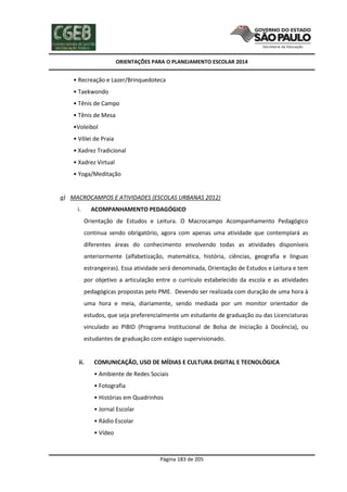 ORIENTAÇÕES PARA O PLANEJAMENTO ESCOLAR 2014
Página 183 de 205
• Recreação e Lazer/Brinquedoteca
• Taekwondo
• Tênis de Campo
• Tênis de Mesa
•Voleibol
• Vôlei de Praia
• Xadrez Tradicional
• Xadrez Virtual
• Yoga/Meditação
g) MACROCAMPOS E ATIVIDADES (ESCOLAS URBANAS 2012)
i. ACOMPANHAMENTO PEDAGÓGICO
Orientação de Estudos e Leitura. O Macrocampo Acompanhamento Pedagógico
continua sendo obrigatório, agora com apenas uma atividade que contemplará as
diferentes áreas do conhecimento envolvendo todas as atividades disponíveis
anteriormente (alfabetização, matemática, história, ciências, geografia e línguas
estrangeiras). Essa atividade será denominada, Orientação de Estudos e Leitura e tem
por objetivo a articulação entre o currículo estabelecido da escola e as atividades
pedagógicas propostas pelo PME. Devendo ser realizada com duração de uma hora à
uma hora e meia, diariamente, sendo mediada por um monitor orientador de
estudos, que seja preferencialmente um estudante de graduação ou das Licenciaturas
vinculado ao PIBID (Programa Institucional de Bolsa de Iniciação à Docência), ou
estudantes de graduação com estágio supervisionado.
ii. COMUNICAÇÃO, USO DE MÍDIAS E CULTURA DIGITAL E TECNOLÓGICA
• Ambiente de Redes Sociais
• Fotografia
• Histórias em Quadrinhos
• Jornal Escolar
• Rádio Escolar
• Vídeo
 