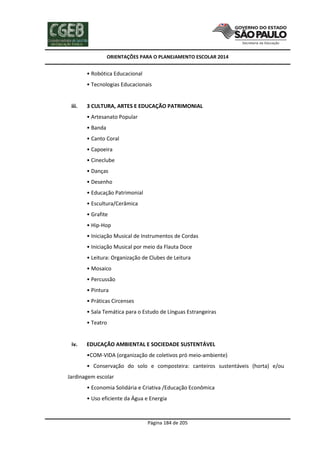 ORIENTAÇÕES PARA O PLANEJAMENTO ESCOLAR 2014
Página 184 de 205
• Robótica Educacional
• Tecnologias Educacionais
iii. 3 CULTURA, ARTES E EDUCAÇÃO PATRIMONIAL
• Artesanato Popular
• Banda
• Canto Coral
• Capoeira
• Cineclube
• Danças
• Desenho
• Educação Patrimonial
• Escultura/Cerâmica
• Grafite
• Hip-Hop
• Iniciação Musical de Instrumentos de Cordas
• Iniciação Musical por meio da Flauta Doce
• Leitura: Organização de Clubes de Leitura
• Mosaico
• Percussão
• Pintura
• Práticas Circenses
• Sala Temática para o Estudo de Línguas Estrangeiras
• Teatro
iv. EDUCAÇÃO AMBIENTAL E SOCIEDADE SUSTENTÁVEL
•COM-VIDA (organização de coletivos pró meio-ambiente)
• Conservação do solo e composteira: canteiros sustentáveis (horta) e/ou
Jardinagem escolar
• Economia Solidária e Criativa /Educação Econômica
• Uso eficiente da Água e Energia
 