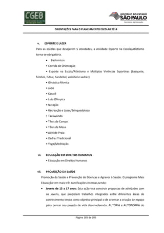 ORIENTAÇÕES PARA O PLANEJAMENTO ESCOLAR 2014
Página 185 de 205
v. ESPORTE E LAZER
Para as escolas que desejarem 5 atividades, a atividade Esporte na Escola/Atletismo
torna-se obrigatória.
 Badminton
• Corrida de Orientação
• Esporte na Escola/Atletismo e Múltiplas Vivências Esportivas (basquete,
futebol, futsal, handebol, voleibol e xadrez)
• Ginástica Rítmica
• Judô
• Karatê
• Luta Olímpica
• Natação
• Recreação e Lazer/Brinquedoteca
• Taekwondo
• Tênis de Campo
• Tênis de Mesa
•Vôlei de Praia
• Xadrez Tradicional
• Yoga/Meditação
vi. EDUCAÇÃO EM DIREITOS HUMANOS
• Educação em Direitos Humanos
vii. PROMOÇÃO DA SAÚDE
Promoção da Saúde e Prevenção de Doenças e Agravos à Saúde. O programa Mais
Educação tem mais três ramificações internas,sendo:
 Jovens de 15 a 17 anos: Esta ação visa construir propostas de atividades com
os jovens, que propiciem trabalhos integrados entre diferentes áreas de
conhecimento tendo como objetivo principal o de orientar a criação de espaço
para pensar seu projeto de vida desenvolvendo: AUTORIA e AUTONOMIA do
 