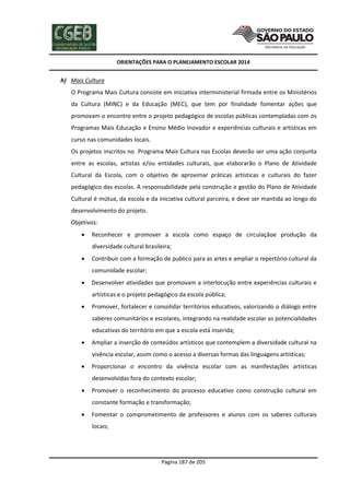 ORIENTAÇÕES PARA O PLANEJAMENTO ESCOLAR 2014
Página 187 de 205
h) Mais Cultura
O Programa Mais Cultura consiste em iniciativa interministerial firmada entre os Ministérios
da Cultura (MINC) e da Educação (MEC), que tem por finalidade fomentar ações que
promovam o encontro entre o projeto pedagógico de escolas públicas contempladas com os
Programas Mais Educação e Ensino Médio Inovador e experiências culturais e artísticas em
curso nas comunidades locais.
Os projetos inscritos no Programa Mais Cultura nas Escolas deverão ser uma ação conjunta
entre as escolas, artistas e/ou entidades culturais, que elaborarão o Plano de Atividade
Cultural da Escola, com o objetivo de aproximar práticas artísticas e culturais do fazer
pedagógico das escolas. A responsabilidade pela construção e gestão do Plano de Atividade
Cultural é mútua, da escola e da iniciativa cultural parceira, e deve ser mantida ao longo do
desenvolvimento do projeto.
Objetivos:
 Reconhecer e promover a escola como espaço de circulaçãoe produção da
diversidade cultural brasileira;
 Contribuir com a formação de publico para as artes e ampliar o repertório cultural da
comunidade escolar;
 Desenvolver atividades que promovam a interlocução entre experiências culturais e
artísticas e o projeto pedagógico da escola pública;
 Promover, fortalecer e consolidar territórios educativos, valorizando o diálogo entre
saberes comunitários e escolares, integrando na realidade escolar as potencialidades
educativas do território em que a escola está inserida;
 Ampliar a inserção de conteúdos artísticos que contemplem a diversidade cultural na
vivência escolar, assim como o acesso a diversas formas das linguagens artísticas;
 Proporcionar o encontro da vivência escolar com as manifestações artísticas
desenvolvidas fora do contexto escolar;
 Promover o reconhecimento do processo educativo como construção cultural em
constante formação e transformação;
 Fomentar o comprometimento de professores e alunos com os saberes culturais
locais;
 