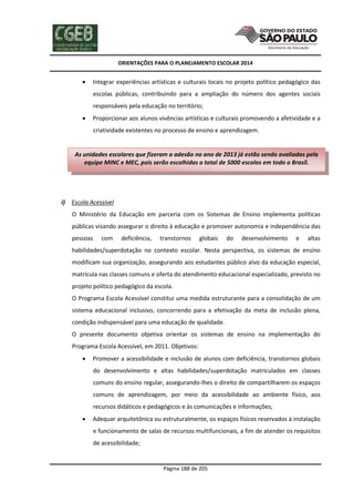 ORIENTAÇÕES PARA O PLANEJAMENTO ESCOLAR 2014
Página 188 de 205
 Integrar experiências artísticas e culturais locais no projeto político pedagógico das
escolas públicas, contribuindo para a ampliação do número dos agentes sociais
responsáveis pela educação no território;
 Proporcionar aos alunos vivências artísticas e culturais promovendo a afetividade e a
criatividade existentes no processo de ensino e aprendizagem.
i) Escola Acessível
O Ministério da Educação em parceria com os Sistemas de Ensino implementa políticas
públicas visando assegurar o direito à educação e promover autonomia e independência das
pessoas com deficiência, transtornos globais do desenvolvimento e altas
habilidades/superdotação no contexto escolar. Nesta perspectiva, os sistemas de ensino
modificam sua organização, assegurando aos estudantes público alvo da educação especial,
matrícula nas classes comuns e oferta do atendimento educacional especializado, previsto no
projeto político pedagógico da escola.
O Programa Escola Acessível constitui uma medida estruturante para a consolidação de um
sistema educacional inclusivo, concorrendo para a efetivação da meta de inclusão plena,
condição indispensável para uma educação de qualidade.
O presente documento objetiva orientar os sistemas de ensino na implementação do
Programa Escola Acessível, em 2011. Objetivos:
 Promover a acessibilidade e inclusão de alunos com deficiência, transtornos globais
do desenvolvimento e altas habilidades/superdotação matriculados em classes
comuns do ensino regular, assegurando-lhes o direito de compartilharem os espaços
comuns de aprendizagem, por meio da acessibilidade ao ambiente físico, aos
recursos didáticos e pedagógicos e às comunicações e informações;
 Adequar arquitetônica ou estruturalmente, os espaços físicos reservados à instalação
e funcionamento de salas de recursos multifuncionais, a fim de atender os requisitos
de acessibilidade;
As unidades escolares que fizeram a adesão no ano de 2013 já estão sendo avaliadas pela
equipe MINC e MEC, pois serão escolhidas o total de 5000 escolas em todo o Brasil.
 