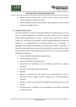 ORIENTAÇÕES PARA O PLANEJAMENTO ESCOLAR 2014
Página 189 de 205
 Adequar sanitários, alargar portas e vias de acesso, construir rampas, instalar
corrimão e colocar sinalização tátil e visual;
 Adquirir mobiliário acessível, cadeira de rodas, material desportivo acessível e outros
recursos de tecnologia assistiva;
j) Programa Escola do Campo
As escolas localizadas no campo de maneira geral funcionam em prédios pequenos e muitas
vezes em condições inadequadas de ventilação, iluminação, cobertura e piso. O mobiliário
escolar desses estabelecimentos de ensino – carteiras, mesas, quadro de giz, armários,
estantes, etc., muitas vezes é inapropriado ou não dá condições adequadas ao trabalho dos
professores e ao desenvolvimento das atividades educativas com os estudantes. A
adequação desses espaços de aprendizado, sem dúvida, pode contribuir à segurança e à
saúde das crianças, adolescentes e jovens e servir de estímulo a sua permanência na unidade
escolar. Escolas passíveis de serem beneficiadas com os recursos - Escolas das redes distrital,
estaduais e municipais que:
 Tenham estudantes matriculados na educação básica;
 Estejam localizadas no campo;
 Possuam Unidade Executora Própria (UEx);
 Não tenham sido beneficiadas com essa assistência pecuniária em exercícios
anteriores; e
 Funcionem em edificação própria da rede pública.
 Objetivos:
 Melhorar a estruturas físicas das escolas rurais, proporcionando aos alunos e
funcionários, melhor condição de estudo e trabalho, com a mínima infraestrutura
adequada;
 Valorizar as escolas rurais, dando-lhes condições de igualdade perante as escolas
urbanas;
 Contemplar toda a comunidade rural com qualidade de aprendizado e adequação
mínima para tal fator;
 