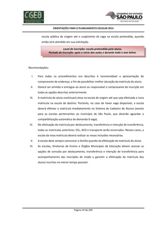 ORIENTAÇÕES PARA O PLANEJAMENTO ESCOLAR 2014
Página 19 de 205
escola pública de origem até o surgimento da vaga na escola pretendida, quando
então será atendido em sua solicitação.
Recomendações:
I. Para todos os procedimentos ora descritos é recomendável a apresentação do
comprovante de endereço, a fim de possibilitar melhor alocação da matrícula do aluno.
II. Deverá ser emitido e entregue ao aluno ou responsável o comprovante de inscrição em
todas as opções descritas anteriormente.
III. A matrícula do aluno continuará ativa na escola de origem até que seja efetivada a nova
matrícula na escola de destino. Portanto, no caso de haver vaga disponível, a escola
deverá efetivar a matrícula imediatamente no Sistema de Cadastro de Alunos (exceto
para as escolas pertencentes ao município de São Paulo, que deverão aguardar a
compatibilização automática de demanda X vaga).
IV. Na efetivação da matrícula por deslocamento, transferência e intenção de transferência,
todas as matrículas anteriores: CEL, ACD e transporte serão encerrados. Nesses casos, a
escola da nova matrícula deverá realizar as novas inclusões necessárias.
V. A escola deve sempre comunicar a família quando da efetivação da matrícula do aluno.
VI. As escolas, Diretorias de Ensino e Órgãos Municipais de Educação devem acessar as
opções de consulta por deslocamento, transferência e intenção de transferência para
acompanhamento das inscrições de modo a garantir a efetivação da matrícula dos
alunos inscritos no menor tempo possível.
Local de inscrição: escola pretendida pelo aluno.
Período de inscrição: após o início das aulas e durante todo o ano letivo.
 