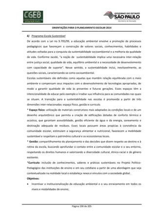 ORIENTAÇÕES PARA O PLANEJAMENTO ESCOLAR 2014
Página 190 de 205
k) Programa Escola Sustentável
De acordo com a Lei no 9.795/99, a educação ambiental envolve a promoção de processos
pedagógicos que favoreçam a construção de valores sociais, conhecimentos, habilidades e
atitudes voltadas para a conquista da sustentabilidade socioambiental e a melhoria da qualidade
de vida. Conforme Jacobi, “a noção de sustentabilidade implica uma necessária inter-relação
entre justiça social, qualidade de vida, equilíbrio ambiental e a necessidade de desenvolvimento
com capacidade de suporte”. Nesse sentido, a sustentabilidade inclui, inevitavelmente, as
questões sociais, caracterizando-se como socioambiental.
Escolas sustentáveis são definidas como aquelas que mantêm relação equilibrada com o meio
ambiente e compensam seus impactos com o desenvolvimento de tecnologias apropriadas, de
modo a garantir qualidade de vida às presentes e futuras gerações. Esses espaços têm a
intencionalidade de educar pelo exemplo e irradiar sua influência para as comunidades nas quais
se situam. A transição para a sustentabilidade nas escolas é promovida a partir de três
dimensões inter-relacionadas: espaço físico, gestão e currículo.
* Espaço físico: utilização de materiais construtivos mais adaptados às condições locais e de um
desenho arquitetônico que permita a criação de edificações dotadas de conforto térmico e
acústico, que garantam acessibilidade, gestão eficiente da água e da energia, saneamento e
destinação adequada de resíduos. Esses locais possuem áreas propícias à convivência da
comunidade escolar, estimulam a segurança alimentar e nutricional, favorecem a mobilidade
sustentável e respeitam o patrimônio cultural e os ecossistemas locais.
* Gestão: compartilhamento do planejamento e das decisões que dizem respeito ao destino e à
rotina da escola, buscando aprofundar o contato entre a comunidade escolar e o seu entorno,
respeitando os direitos humanos e valorizando a diversidade cultural, étnico-racial e de gênero
existente.
*Currículo: inclusão de conhecimentos, saberes e práticas sustentáveis no Projeto Político-
Pedagógico das instituições de ensino e em seu cotidiano a partir de uma abordagem que seja
contextualizada na realidade local e estabeleça nexos e vínculos com a sociedade global.
Objetivos:
 Incentivar a institucionalização da educação ambiental e o seu enraizamento em todos os
níveis e modalidades de ensino;
 