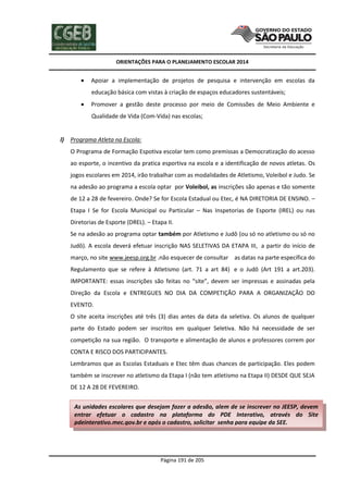 ORIENTAÇÕES PARA O PLANEJAMENTO ESCOLAR 2014
Página 191 de 205
 Apoiar a implementação de projetos de pesquisa e intervenção em escolas da
educação básica com vistas à criação de espaços educadores sustentáveis;
 Promover a gestão deste processo por meio de Comissões de Meio Ambiente e
Qualidade de Vida (Com-Vida) nas escolas;
l) Programa Atleta na Escola:
O Programa de Formação Espotiva escolar tem como premissas a Democratização do acesso
ao esporte, o incentivo da pratica esportiva na escola e a identificação de novos atletas. Os
jogos escolares em 2014, irão trabalhar com as modalidades de Atletismo, Voleibol e Judo. Se
na adesão ao programa a escola optar por Voleibol, as inscrições são apenas e tão somente
de 12 a 28 de fevereiro. Onde? Se for Escola Estadual ou Etec, é NA DIRETORIA DE ENSINO. –
Etapa I Se for Escola Municipal ou Particular – Nas Inspetorias de Esporte (IREL) ou nas
Diretorias de Esporte (DREL). – Etapa II.
Se na adesão ao programa optar também por Atletismo e Judô (ou só no atletismo ou só no
Judô). A escola deverá efetuar inscrição NAS SELETIVAS DA ETAPA III, a partir do início de
março, no site www.jeesp.org.br .não esquecer de consultar as datas na parte específica do
Regulamento que se refere à Atletismo (art. 71 a art 84) e o Judô (Art 191 a art.203).
IMPORTANTE: essas inscrições são feitas no “site”, devem ser impressas e assinadas pela
Direção da Escola e ENTREGUES NO DIA DA COMPETIÇÃO PARA A ORGANIZAÇÃO DO
EVENTO.
O site aceita inscrições até três (3) dias antes da data da seletiva. Os alunos de qualquer
parte do Estado podem ser inscritos em qualquer Seletiva. Não há necessidade de ser
competição na sua região. O transporte e alimentação de alunos e professores correm por
CONTA E RISCO DOS PARTICIPANTES.
Lembramos que as Escolas Estaduais e Etec têm duas chances de participação. Eles podem
também se inscrever no atletismo da Etapa I (não tem atletismo na Etapa II) DESDE QUE SEJA
DE 12 A 28 DE FEVEREIRO.
As unidades escolares que desejam fazer a adesão, alem de se inscrever no JEESP, devem
entrar efetuar o cadastro na plataforma do PDE Interativo, através do Site
pdeinterativo.mec.gov.br e após o cadastro, solicitar senha para equipe da SEE.
 