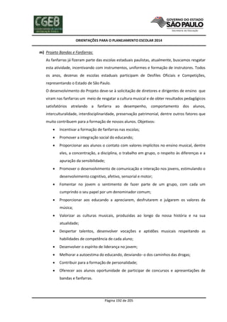 ORIENTAÇÕES PARA O PLANEJAMENTO ESCOLAR 2014
Página 192 de 205
m) Projeto Bandas e Fanfarras:
As fanfarras já fizeram parte das escolas estaduais paulistas, atualmente, buscamos resgatar
esta atividade, incentivando com instrumentos, uniformes e formação de instrutores. Todos
os anos, dezenas de escolas estaduais participam de Desfiles Oficiais e Competições,
representando o Estado de São Paulo.
O desenvolvimento do Projeto deve-se à solicitação de diretores e dirigentes de ensino que
viram nas fanfarras um meio de resgatar a cultura musical e de obter resultados pedagógicos
satisfatórios atrelando a fanfarra ao desempenho, comportamento dos alunos,
interculturalidade, interdisciplinaridade, preservação patrimonial, dentre outros fatores que
muito contribuem para a formação de nossos alunos. Objetivos:
 Incentivar a formação de fanfarras nas escolas;
 Promover a integração social do educando;
 Proporcionar aos alunos o contato com valores implícitos no ensino musical, dentre
eles, a concentração, a disciplina, o trabalho em grupo, o respeito às diferenças e a
apuração da sensibilidade;
 Promover o desenvolvimento de comunicação e interação nos jovens, estimulando o
desenvolvimento cognitivo, afetivo, sensorial e motor;
 Fomentar no jovem o sentimento de fazer parte de um grupo, com cada um
cumprindo o seu papel por um denominador comum;
 Proporcionar aos educando a apreciarem, desfrutarem e julgarem os valores da
música;
 Valorizar as culturas musicais, produzidas ao longo da nossa história e na sua
atualidade;
 Despertar talentos, desenvolver vocações e aptidões musicais respeitando as
habilidades de competência de cada aluno;
 Desenvolver o espírito de liderança no jovem;
 Melhorar a autoestima do educando, desviando- o dos caminhos das drogas;
 Contribuir para a formação de personalidade;
 Oferecer aos alunos oportunidade de participar de concursos e apresentações de
bandas e fanfarras.
 