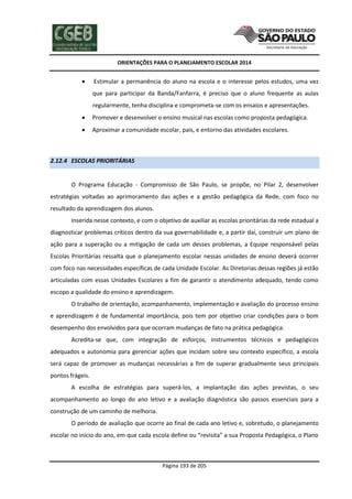 ORIENTAÇÕES PARA O PLANEJAMENTO ESCOLAR 2014
Página 193 de 205
 Estimular a permanência do aluno na escola e o interesse pelos estudos, uma vez
que para participar da Banda/Fanfarra, é preciso que o aluno frequente as aulas
regularmente, tenha disciplina e comprometa-se com os ensaios e apresentações.
 Promover e desenvolver o ensino musical nas escolas como proposta pedagógica.
 Aproximar a comunidade escolar, pais, e entorno das atividades escolares.
2.12.4 ESCOLAS PRIORITÁRIAS
O Programa Educação - Compromisso de São Paulo, se propõe, no Pilar 2, desenvolver
estratégias voltadas ao aprimoramento das ações e a gestão pedagógica da Rede, com foco no
resultado da aprendizagem dos alunos.
Inserida nesse contexto, e com o objetivo de auxiliar as escolas prioritárias da rede estadual a
diagnosticar problemas críticos dentro da sua governabilidade e, a partir daí, construir um plano de
ação para a superação ou a mitigação de cada um desses problemas, a Equipe responsável pelas
Escolas Prioritárias ressalta que o planejamento escolar nessas unidades de ensino deverá ocorrer
com foco nas necessidades específicas de cada Unidade Escolar. As Diretorias dessas regiões já estão
articuladas com essas Unidades Escolares a fim de garantir o atendimento adequado, tendo como
escopo a qualidade do ensino e aprendizagem.
O trabalho de orientação, acompanhamento, implementação e avaliação do processo ensino
e aprendizagem é de fundamental importância, pois tem por objetivo criar condições para o bom
desempenho dos envolvidos para que ocorram mudanças de fato na prática pedagógica.
Acredita-se que, com integração de esforços, instrumentos técnicos e pedagógicos
adequados e autonomia para gerenciar ações que incidam sobre seu contexto específico, a escola
será capaz de promover as mudanças necessárias a fim de superar gradualmente seus principais
pontos frágeis.
A escolha de estratégias para superá-los, a implantação das ações previstas, o seu
acompanhamento ao longo do ano letivo e a avaliação diagnóstica são passos essenciais para a
construção de um caminho de melhoria.
O período de avaliação que ocorre ao final de cada ano letivo e, sobretudo, o planejamento
escolar no início do ano, em que cada escola define ou “revisita” a sua Proposta Pedagógica, o Plano
 