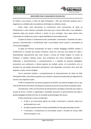 ORIENTAÇÕES PARA O PLANEJAMENTO ESCOLAR 2014
Página 194 de 205
de Gestão e seus Anexos, o Plano de Ação Participativo – PAP, são momentos propícios para o
diagnóstico e a reflexão sobre os problemas enfrentados no cotidiano escolar.
Desse modo, esses documentos se caracterizam como instrumentos de apoio ao
Planejamento e visam oferecer orientações úteis para que a escola reflita sobre a sua realidade e
proponha ações que possam melhorar e avaliar os seus resultados. Essas ações devem estar
relacionadas ao cotidiano da escola e à governabilidade da comunidade escolar.
O papel do Diretor é fundamental como coordenador, incentivador e facilitador de todo o
processo, conscientizando e sensibilizando toda a comunidade escolar quanto à necessidade da
intervenção pedagógica.
O papel do Professor Coordenador de Apoio à Gestão Pedagógica (PCAGP) também é
fundamental no contexto das Escolas Prioritárias, tendo em vista que essa função foi criada e
disponibilizada especialmente para essas escolas e Escolas de Tempo Integral, no intuito de
fortalecer o trabalho realizado nestas. Esse profissional tem como atribuições coordenar a
elaboração, o desenvolvimento, o acompanhamento e a avaliação da proposta pedagógica,
juntamente com professores e demais gestores da unidade escolar, em consonância com os
princípios de uma gestão democrática participativa e das disposições curriculares, bem como dos
objetivos e metas a serem atingidos.
Faz-se necessário também o acompanhamento do desenvolvimento do Plano de Ação
Participativo (PAP), instrumento proposto, para subsidiar o processo de elaboração do diagnóstico da
escola e suas respectivas ações.
O PAP é complementar aos demais programas da SEE/SP, que deverão dialogar entre si, por
meio de diferentes dimensões e de perguntas avaliativas buscando novas práticas de gestão escolar.
Consideramos o PAP uma ferramenta de planejamento estratégico construída para todas as
escolas de forma a conferir a organização e celeridade necessária ao aprimoramento das ações e
gestão pedagógica da Rede com foco no resultado da aprendizagem dos alunos.
Pontos Importantes a serem considerados:
 O PAP é um instrumento aberto, de caráter incremental e, portanto, deverá ser
aperfeiçoado ano a ano.
 As ações propostas devem revelar possibilidades de execução pela própria escola.
 É necessário o envolvimento da comunidade escolar ( Conselho de Escola, APM,
Grêmio Estudantil, etc).
 
