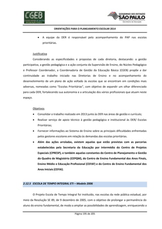 ORIENTAÇÕES PARA O PLANEJAMENTO ESCOLAR 2014
Página 195 de 205
 A equipe da DER é responsável pelo acompanhamento do PAP nas escolas
prioritárias.
Justificativa
Considerando as especificidades e propostas de cada diretoria, destacando: a gestão
participativa, a gestão pedagógica e a ação conjunta da Supervisão de Ensino, do Núcleo Pedagógico
e Professor Coordenador, a Coordenadoria de Gestão da Educação Básica (CGEB) propõe a dar
continuidade ao trabalho iniciado nas Diretorias de Ensino e no acompanhamento do
desenvolvimento de um plano de ação voltado às escolas que se encontram em condições mais
adversas, nomeadas como “Escolas Prioritárias”, com objetivo de expandir um olhar diferenciado
para cada DER, fortalecendo sua autonomia e a articulação dos vários profissionais que atuam neste
espaço.
Objetivos
 Consolidar o trabalho realizado em 2013 junto às DER nas áreas de gestão e currículo;
 Realizar serviço de apoio técnico à gestão pedagógica e institucional às DER/ Escolas
Prioritárias;
 Fornecer informações ao Sistema de Ensino sobre as principais dificuldades enfrentadas
pelos gestores escolares em relação às demandas das escolas prioritárias.
 Além das ações arroladas, existem aquelas que estão previstas com as parcerias
estabelecidas pela Secretaria da Educação por intermédio do Centro de Projetos
Especiais (CPRESP), e também aquelas constantes do Centro de Planejamento e Gestão
do Quadro de Magistério (CEPQM), do Centro de Ensino Fundamental dos Anos Finais,
Ensino Médio e Educação Profissional (CEFAF) e do Centro de Ensino Fundamental dos
Anos Iniciais (CEFAI).
2.12.5 ESCOLA DE TEMPO INTEGRAL ETI – Modelo 2006
O Projeto Escola de Tempo Integral foi instituído, nas escolas da rede pública estadual, por
meio da Resolução SE 89, de 9 dezembro de 2005, com o objetivo de prolongar a permanência do
aluno do ensino fundamental, de modo a ampliar as possibilidades de aprendizagem, enriquecendo a
 