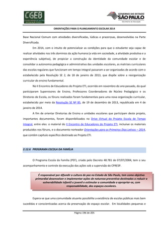 ORIENTAÇÕES PARA O PLANEJAMENTO ESCOLAR 2014
Página 196 de 205
Base Nacional Comum com atividades diversificadas, lúdicas e prazerosas, desenvolvidas na Parte
Diversificada.
Em 2014, com o intuito de potencializar as condições para que o estudante seja capaz de
realizar atividades nos três domínios da ação humana (a vida em sociedade, a atividade produtiva e a
experiência subjetiva), de propiciar a construção da identidade da comunidade escolar e de
consolidar a autonomia pedagógica e administrativa das unidades escolares, as matrizes curriculares
das escolas regulares que funcionam em tempo integral passaram a ser organizadas de acordo com o
estabelecido pela Resolução SE 2, de 18 de janeiro de 2013, que dispõe sobre a reorganização
curricular do ensino fundamental.
No II Encontro de Educadores do Projeto ETI, ocorrido em novembro do ano passado, do qual
participaram Supervisores de Ensino, Professores Coordenadores de Núcleo Pedagógico e os
Diretores de Escola, os fóruns realizados foram fundamentais para uma nova organização curricular,
estabelecido por meio da Resolução SE Nº 85, de 19 de dezembro de 2013, republicada em 4 de
janeiro de 2014.
A fim de orientar Diretorias de Ensino e unidades escolares que participam deste projeto,
importantes documentos, foram disponibilizados no Drive Virtual do Projeto Escola de Tempo
Integral, entre eles: o material do II Encontro de Educadores do Projeto ETI, inclusive os materiais
produzidos nos fóruns, e o documento norteador Orientações para os Primeiros Dias Letivos – 2014,
que contém capítulo específico destinado ao Projeto ETI.
2.12.6 PROGRAMA ESCOLA DA FAMÍLIA
O Programa Escola da Família (PEF), criado pelo Decreto 48.781 de 07/07/2004, tem o seu
acompanhamento e controle da execução das ações sob a supervisão do CPRESP.
Espera-se que uma comunidade atuante possibilite a existência de escolas públicas mais bem
sucedidas e conscientizadas acerca da preservação do espaço escolar. Em localidades pequenas e
É responsável por difundir a cultura de paz no Estado de São Paulo, tem como objetivo
primordial desenvolver e implementar ações de natureza preventiva destinadas a reduzir a
vulnerabilidade infantil e juvenil e estimular a comunidade a apropriar-se, com
responsabilidade, dos espaços escolares.
 