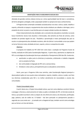 ORIENTAÇÕES PARA O PLANEJAMENTO ESCOLAR 2014
Página 197 de 205
afastadas de grandes centros urbanos tornou-se a única oportunidade local de lazer e convivência,
de forma abrigada e protegida, onde a população também se apropria de novos conhecimentos.
O Programa deve contemplar atividades socioeducativas nos eixos: cultura, saúde, trabalho e
esporte, utilizando os espaços e equipamentos das escolas estaduais aos sábados e domingos, com o
propósito de atrair os jovens e suas famílias para um espaço voltado à prática da cidadania.
O bom desenvolvimento das atividades sob o comando dos educadores envolvidos na escola
busca transformar alunos mais atuantes e interessados, não somente aos finais de semana, como
também em período regular de aula. Possibilita a aproximação e maior participação dos pais na
escola e no planejamento das atividades escolares, além de ofertar à comunidade cursos que podem
se tornar fonte de renda, atividades de lazer, esporte, cultura e campanhas de saúde.
Objetivos
A proposta de trabalho do PEF 2014 tem como base a avaliação do Programa Escola da
Família, realizada em 2013 pelas Coordenações Regionais. A partir disso, apontamos os objetivos do
PEF e as estratégias da Coordenação Geral que subsidiarão o Planejamento 2014 das CRs. Sendo elas:
 aprofundar as ações junto às diretrizes já existentes, enfatizando o trabalho integrado
com os projetos da Pasta;
 dar continuidade à integração do PEF com a semana letiva;
 fortalecer o eixo cultura, principalmente para os educadores universitários.
Assim, para que o Programa trilhe esse caminho, cada Coordenação Regional planejará e
desencadeará ações em seus quatro eixos norteadores: esporte, trabalho, cultura e saúde, com foco
nas diretrizes estabelecidas pela SEE e no melhor atendimento de necessidades e anseios das
comunidades.
Projeto Comunidade Leitora
A partir deste ano, o Projeto Comunidade Leitora, que tem como objetivos constituir leitores
e propagar a literatura, estará presente em todas as ações e atividades do PEF, no formato sessão de
leitura, que poderá acontecer antes ou depois de uma oficina de costura, de artesanato, panificação;
jogo; palestra; aula de violão etc. O futebol – tão bem pontuado no planejamento passado e
seguindo seu curso neste ano – , já avivado com a chegada da Copa, também servirá como estratégia
para se formar um time de leitores.
 