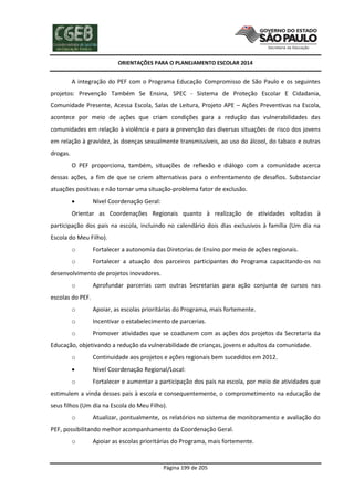 ORIENTAÇÕES PARA O PLANEJAMENTO ESCOLAR 2014
Página 199 de 205
A integração do PEF com o Programa Educação Compromisso de São Paulo e os seguintes
projetos: Prevenção Também Se Ensina, SPEC - Sistema de Proteção Escolar E Cidadania,
Comunidade Presente, Acessa Escola, Salas de Leitura, Projeto APE – Ações Preventivas na Escola,
acontece por meio de ações que criam condições para a redução das vulnerabilidades das
comunidades em relação à violência e para a prevenção das diversas situações de risco dos jovens
em relação à gravidez, às doenças sexualmente transmissíveis, ao uso do álcool, do tabaco e outras
drogas.
O PEF proporciona, também, situações de reflexão e diálogo com a comunidade acerca
dessas ações, a fim de que se criem alternativas para o enfrentamento de desafios. Substanciar
atuações positivas e não tornar uma situação-problema fator de exclusão.
 Nível Coordenação Geral:
Orientar as Coordenações Regionais quanto à realização de atividades voltadas à
participação dos pais na escola, incluindo no calendário dois dias exclusivos à família (Um dia na
Escola do Meu Filho).
o Fortalecer a autonomia das Diretorias de Ensino por meio de ações regionais.
o Fortalecer a atuação dos parceiros participantes do Programa capacitando-os no
desenvolvimento de projetos inovadores.
o Aprofundar parcerias com outras Secretarias para ação conjunta de cursos nas
escolas do PEF.
o Apoiar, as escolas prioritárias do Programa, mais fortemente.
o Incentivar o estabelecimento de parcerias.
o Promover atividades que se coadunem com as ações dos projetos da Secretaria da
Educação, objetivando a redução da vulnerabilidade de crianças, jovens e adultos da comunidade.
o Continuidade aos projetos e ações regionais bem sucedidos em 2012.
 Nível Coordenação Regional/Local:
o Fortalecer e aumentar a participação dos pais na escola, por meio de atividades que
estimulem a vinda desses pais à escola e consequentemente, o comprometimento na educação de
seus filhos (Um dia na Escola do Meu Filho).
o Atualizar, pontualmente, os relatórios no sistema de monitoramento e avaliação do
PEF, possibilitando melhor acompanhamento da Coordenação Geral.
o Apoiar as escolas prioritárias do Programa, mais fortemente.
 