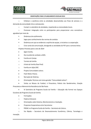ORIENTAÇÕES PARA O PLANEJAMENTO ESCOLAR 2014
Página 200 de 205
o Enfatizar a coerência entre as atividades desenvolvidas aos finais de semana e a
demanda da comunidade intra e extraescolar.
o Cumprir o calendário de atividades, respeitando as necessidades locais.
o Promover integração entre os participantes para proporcionar uma convivência
agradável por meio de:
 Dinâmicas de acolhimento
 Jogos para conhecimento das normas de conduta
 Dinâmicas em que se evidencie o espírito de equipe, a iniciativa e a cooperação.
o Criar canais de comunicação, divulgando as atividades do PEF para a semana letiva.
Projetos Previstos para o ano de 2014
 Agita Família.
 Dia mundial de combate a AIDS.
 Família em Campo
o Torneio da Família
o A bola da Família (fase final)
o Família em Ação.DOC
 Projeto Comunidade Leitora.
 Flash Mob e Poesia.
 Narração de Histórias.
 Orientações Técnicas com tema gerador “Comunidade Leitora”.
 Visitas ao Museu do Futebol, à Pinacoteca, Palácio dos Bandeirantes, Estação
Pinacoteca e Memorial da Resistência de São Paulo.
 IV Seminário do Programa Escola da Família – Educação não Formal nos Espaços
Escolares do Programa Escola da Família.
 Formações:
o Padaria Artesanal.
o Orientações sobre Sistema, Monitoramento e Avaliação.
 Propostas Cooperativas entre Secretarias:
o PROAC no Programa Escola da Família – Secretaria da Cultura.
o Via Rápida – Secretaria de Desenvolvimento Econômico, Ciência, Tecnologia e
Inovação.
 