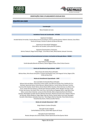 ORIENTAÇÕES PARA O PLANEJAMENTO ESCOLAR 2014
Página 201 de 205
EQUIPES DA CGEB
Coordenação
Maria Elizabete da Costa
Assistência Técnica do Coordenador - ATCGEB
Segmento Estratégico
Arnaldo Batista Fernandes; Carolina Bessa Ferreira de Oliveira; Patrícia da Silva Gomes; Roberto Liberato; Uiara Maria
Pereira de Araújo; Veralice Prudente de Morais Miranda
Segmento de Articulação Pedagógica
Dirce Maran de Carvalho; Joanna Borrelli Cordeiro;
Segmento Orçamentário e Financeiro
Almíria Tedeschi; Diogo Paraizo Braga; Lucas Moura Sales; Marly Batista; Setsuko Taminato;
Departamento de Desenvolvimento Curricular e de Gestão da Educação Básica - DEGEB
Direção
João Freitas da Silva (Direção)
Cecília Benedita Meratti de Oliveira; Sharon Rigazzo Flores; Silvia Cristina Favaron
Centro de Atendimento Especializado - CAESP
Neusa Souza dos Santos Rocca (Direção)
Adriana Alves; Aline Nunes Gonçalves; Cristiano de Almeida Costa; José Augusto Farina; Regina Célia
Cirillo da Silva Pinto
Núcleo de Atendimento Especializado - CAPE
Ana Lucia Daher de Azevedo Moura (Direção)
Adriana Horta de Matos; Alessandra Freitas Coelho; Ana Maria de Araújo Pires; Andréia da Cruz
Andrade; Aparecida Soares Cabral Monson; Bárbara Martins; Camila Santos Henrique; Carolina
Lourenço Reis Quedas; Danilo Namo; Denise Rocha Belfort Arantes; Eliane Genovez Lira Alves; Erick
Zoran; Gisele Henrique Navarro; Glenda Aref Salamah de Mello; Heitor Morgan da Costa; Israel
Cristian dos Santos; Ivan Nardi Filho; Ivani Pires; José Guilherme Degasperi Brero, Ligia Maria Silva
Góes; Luciana Assis Valverde; Luciana da Silva Almeida; Márcia Aparecida Ramos de Oliveira
Gamboa; Mariângela Carvalho Dezotti; Marlene Henriques; Martha de Paula Cintra; Newton Oliveira
de Resende; Queila Medeiros Veiga; Régia Vidal dos Santos; Renato Maier de Arruda; Rosangela
Carvalho Vilela Gebara; Salvadora Guerrero; Tânia Regina Martins Resende; Tânia Sheila Griecco;
Terezinha Dias Dutra; Yvelise Carvalho Patricio
Núcleo de Inclusão Educacional - NINC
Sérgio Roberto Cardoso (Direção)
Educação Escolar Indígena
Camila Matheus da Silva; Julieth Melo Aquino de Souza
Educação Escolar Quilombola
Renato Ubirajara dos Santos Botão; Silvane Aparecida da Silva Queiroz Norte
 