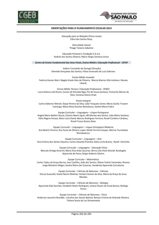 ORIENTAÇÕES PARA O PLANEJAMENTO ESCOLAR 2014
Página 202 de 205
Educação para as Relações Étnico-raciais
Edina dos Santos Rosa;
Diversidade Sexual
Thiago Teixeira Sabatine
Educação Prisional e Fundação C.A.S.A.
Andréa dos Santos Oliveira; Mário Sérgio Santana Júnior
Centro de Ensino Fundamental dos Anos Finais, Ensino Médio e Educação Profissional - CEFAF
Valéria Tarantello de Georgel (Direção)
Eleneide Gonçalves dos Santos; Flávia Emanuela de Luca Sobrano
Ensino Médio Inovador
Fabrícia Gomes Nieri; Magda Gisele Silva de Oliveira; Marcia Marino Villa Hutterer; Renata
Libardi,
Ensino Médio Técnico / Educação Profissional - VENCE
Lucia Helena Lodi Rizzini; Cosmo de Almeida Rigo; Pio de Souza Santana; Teresinha Morais da
Silva; Vanessa Descio Araki
Ensino Integral
Carlos Sidiomar Menoli; Dayse Pereira da Silva; João Torquato Júnior; Maria Cecília Travaim
Camargo; Maria Silvia Sanches Bortolozzo, Sandra Maria Fodra
Equipe Curricular – Linguagens – Língua Portuguesa
Angela Maria Baltieri Souza; Clarícia Akemi Eguti; Idê Moraes dos Santos; João Mário Santana;
Kátia Regina Pessoa; Mara Lúcia David; Marcos Rodrigues Ferreira; Roseli Cordeiro Cardoso;
Rozeli Frasca Bueno Alves
Equipe Curricular – Linguagens – Língua Estrangeira Moderna
Ana Beatriz Pereira; Ana Paula de Oliveira Lopes; Neide Ferreira Gaspar; Marina Tsunokawa
Shimabukuro;
Equipe Curricular – Linguagens – Arte
Ana Cristina dos Santos Siqueira; Carlos Eduardo Povinha; Kátia Lucila Bueno; Roseli Ventrella
Equipe Curricular – Linguagens – Educação Física
Marcelo Ortega Amorim; Maria Elisa Kobs Zacarias; Mirna Léia Violin Brandt; Rosângela
Aparecida de Paiva; Sérgio Roberto Silveira
Equipe Curricular – Matemática
Carlos Tadeu da Graça Barros; Ivan Castilho; João dos Santos; Otávio Yoshio Yamanaka; Rosana
Jorge Monteiro Magni; Sandra Maira Zen Zacarias; Vanderley Aparecido Cornatione
Equipe Curricular – Ciências da Natureza – Ciências
Eleuza Guazzelli; Gisele Nanini Mathias; Herbert Gomes da Silva; Maria da Graça de Jesus
Mendes
Equipe Curricular – Ciências da Natureza – Biologia
Aparecida Kida Sanches; Elizabeth Reymi Rodrigues; Juliana Pavani de Paula Bueno; Rodrigo
Ponce
Equipe Curricular – Ciências da Natureza – Física
Anderson Jacomini Brandão ; Carolina dos Santos Batista; Renata Cristina de Andrade Oliveira;
Tatiana Souza da Luz Stroeymeyte
 