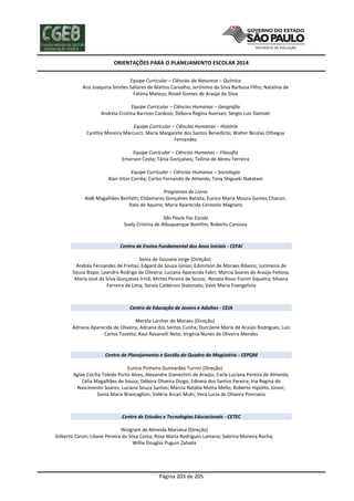 ORIENTAÇÕES PARA O PLANEJAMENTO ESCOLAR 2014
Página 203 de 205
Equipe Curricular – Ciências da Natureza – Química
Ana Joaquina Simões Sallares de Mattos Carvalho; Jerônimo da Silva Barbosa Filho; Natalina de
Fátima Mateus; Roseli Gomes de Araújo da Silva
Equipe Curricular – Ciências Humanas – Geografia
Andréia Cristina Barroso Cardoso; Débora Regina Aversan; Sérgio Luiz Damiati
Equipe Curricular – Ciências Humanas – História
Cynthia Moreira Marcucci; Maria Margarete dos Santos Benedicto; Walter Nicolas Otheguy
Fernandez
Equipe Curricular – Ciências Humanas – Filosofia
Emerson Costa; Tânia Gonçalves; Teônia de Abreu Ferreira
Equipe Curricular – Ciências Humanas – Sociologia
Alan Vitor Corrêa; Carlos Fernando de Almeida; Tony Shigueki Nakatani
Programas de Livros
Aidê Magalhães Benfatti; Elidamares Gonçalves Batista; Eunice Maria Moura Gomes Chacon;
Ítalo de Aquino; Maria Aparecida Ceravolo Magnani;
São Paulo Faz Escola
Suely Cristina de Albuquerque Bomfim; Roberto Canossa
Centro de Ensino Fundamental dos Anos Iniciais - CEFAI
Sonia de Gouveia Jorge (Direção)
Andréa Fernandes de Freitas; Edgard de Souza Júnior; Edimilson de Moraes Ribeiro; Jucimeire de
Souza Bispo; Leandro Rodrigo de Oliveira; Luciana Aparecida Fakri; Márcia Soares de Araújo Feitosa;
Maria José da Silva Gonçalves Irmã; Mirtes Pereira de Souza; Renata Rossi Fiorim Siqueira; Silvana
Ferreira de Lima; Soraia Calderoni Statonato; Vastí Maria Evangelista
Centro de Educação de Jovens e Adultos - CEJA
Mertila Larcher de Moraes (Direção)
Adriana Aparecida de Oliveira; Adriana dos Santos Cunha; Durcilene Maria de Araújo Rodrigues; Luiz
Carlos Tozetto; Raul Ravanelli Neto; Virgínia Nunes de Oliveira Mendes
Centro de Planejamento e Gestão do Quadro do Magistério - CEPQM
Eunice Pinheiro Guimarães Turrini (Direção)
Aglae Cecília Toledo Porto Alves; Alexandre Gianechini de Araújo; Carla Luciana Pereira de Almeida;
Célia Magalhães de Souza; Débora Oliveira Diogo; Edineia dos Santos Pereira; Iria Regina do
Nascimento Soares; Luciana Souza Santos; Márcia Natália Motta Mello; Roberto Hipólito Júnior;
Sonia Maria Brancaglion; Valéria Arcari Muhi; Vera Lucia de Oliveira Ponciano
Centro de Estudos e Tecnologias Educacionais - CETEC
Wolgram de Almeida Marialva (Direção)
Gilberto Caron; Liliane Pereira da Silva Costa; Rosa Maria Rodrigues Lamana; Sabrina Moreira Rocha;
Willie Douglas Puguin Zahaila
 