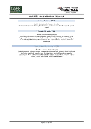 ORIENTAÇÕES PARA O PLANEJAMENTO ESCOLAR 2014
Página 205 de 205
Centro de Matrícula - CEMAT
Daniele Cristina Sabadini Mesquita (Direção)
Ana Ferreira de Melo; Cláudia Berry El Kadre; Helena Cecchini Tavares; Tânia Aparecida de Almeida
Guerra
Centro de Vida Escolar - CVESC
Nereide Manginelli Lamas (Direção)
Amália Salazar dos Reis; Ana Paula Rodrigues de Souza Fernandes; Antonio Alfredo Costa Parras;
Douglas Luiz da Costa; Eunice Pierotti; Ignêz Janeti Cereda; Maria Aparecida Dulcini; Maria D'Agmar
de Souza Santana; Maria Helena Brochini Galvani; Nice Carranca Tudrey; Nina Rosa Conde Elias;
Reny Kuprik
Núcleo de Apoio Administrativo - NACGEB
Maria Renata Bezerra da Silva (Direção)
Alexandre Liporoni; Angela Vicchiarelli; Daniela de Jesus Falcione Goes; Edson de Campos; Eglas José
dos Santos; Graciella de Souza Martins; Idercy das Neves; Ivan José Carlos Júnior; Jaqueline
Moratore; Luiz Moura da Silva; Cristina Ribeiro Canto Scaglioni; Paulo Andrade; Terezinha de Jesus
Primola; Vanessa de Brito Silva: Vanessa de Almeida Reis
 