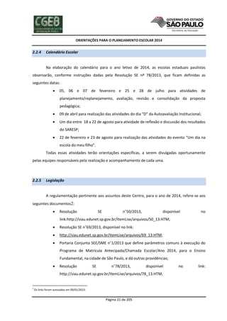ORIENTAÇÕES PARA O PLANEJAMENTO ESCOLAR 2014
Página 21 de 205
2.2.4 Calendário Escolar
Na elaboração do calendário para o ano letivo de 2014, as escolas estaduais paulistas
observarão, conforme instruções dadas pela Resolução SE nº 78/2013, que ficam definidas as
seguintes datas:
 05, 06 e 07 de fevereiro e 25 e 28 de julho para atividades de
planejamento/replanejamento, avaliação, revisão e consolidação da proposta
pedagógica;
 09 de abril para realização das atividades do dia “D” da Autoavaliação Institucional;
 Um dia entre 18 a 22 de agosto para atividade de reflexão e discussão dos resultados
do SARESP;
 22 de fevereiro e 23 de agosto para realização das atividades do evento “Um dia na
escola do meu filho”.
Todas essas atividades terão orientações específicas, a serem divulgadas oportunamente
pelas equipes responsáveis pela realização e acompanhamento de cada uma.
2.2.5 Legislação
A regulamentação pertinente aos assuntos deste Centro, para o ano de 2014, refere-se aos
seguintes documentos2:
 Resolução SE n˚50/2013, disponível no
link:http://siau.edunet.sp.gov.br/ItemLise/arquivos/50_13.HTM;
 Resolução SE n˚69/2013, disponível no link:
 http://siau.edunet.sp.gov.br/ItemLise/arquivos/69_13.HTM;
 Portaria Conjunta SEE/SME n˚1/2013 que define parâmetros comuns à execução do
Programa de Matrícula Antecipada/Chamada Escolar/Ano 2014, para o Ensino
Fundamental, na cidade de São Paulo, e dá outras providências;
 Resolução SE n˚78/2013, disponível no link:
http://siau.edunet.sp.gov.br/ItemLise/arquivos/78_13.HTM;
2
Os links foram acessados em 09/01/2013.
 