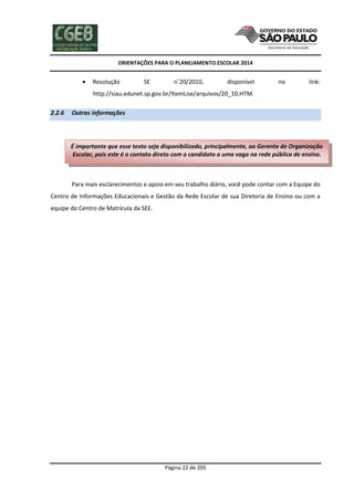 ORIENTAÇÕES PARA O PLANEJAMENTO ESCOLAR 2014
Página 22 de 205
 Resolução SE n˚20/2010, disponível no link:
http://siau.edunet.sp.gov.br/ItemLise/arquivos/20_10.HTM.
2.2.6 Outras informações
Para mais esclarecimentos e apoio em seu trabalho diário, você pode contar com a Equipe do
Centro de Informações Educacionais e Gestão da Rede Escolar de sua Diretoria de Ensino ou com a
equipe do Centro de Matrícula da SEE.
É importante que esse texto seja disponibilizado, principalmente, ao Gerente de Organização
Escolar, pois este é o contato direto com o candidato a uma vaga na rede pública de ensino.
 