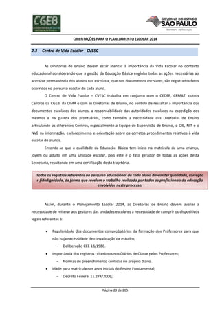 ORIENTAÇÕES PARA O PLANEJAMENTO ESCOLAR 2014
Página 23 de 205
2.3 Centro de Vida Escolar - CVESC
As Diretorias de Ensino devem estar atentas à importância da Vida Escolar no contexto
educacional considerando que a gestão da Educação Básica engloba todas as ações necessárias ao
acesso e permanência dos alunos nas escolas e, que nos documentos escolares, são registrados fatos
ocorridos no percurso escolar de cada aluno.
O Centro de Vida Escolar – CVESC trabalha em conjunto com o CEDEP, CEMAT, outros
Centros da CGEB, da CIMA e com as Diretorias de Ensino, no sentido de ressaltar a importância dos
documentos escolares dos alunos, a responsabilidade das autoridades escolares na expedição dos
mesmos e na guarda dos prontuários, como também a necessidade das Diretorias de Ensino
articulando os diferentes Centros, especialmente a Equipe de Supervisão de Ensino, o CIE, NIT e o
NVE na informação, esclarecimento e orientação sobre os corretos procedimentos relativos à vida
escolar de alunos.
Entende-se que a qualidade da Educação Básica tem início na matrícula de uma criança,
jovem ou adulto em uma unidade escolar, pois este é o fato gerador de todas as ações desta
Secretaria, resultando em uma certificação desta trajetória.
Assim, durante o Planejamento Escolar 2014, as Diretorias de Ensino devem avaliar a
necessidade de reiterar aos gestores das unidades escolares a necessidade de cumprir os dispositivos
legais referentes à:
 Regularidade dos documentos comprobatórios da formação dos Professores para que
não haja necessidade de convalidação de estudos;
- Deliberação CEE 18/1986.
 Importância dos registros criteriosos nos Diários de Classe pelos Professores;
- Normas de preenchimento contidas no próprio diário.
 Idade para matrícula nos anos iniciais do Ensino Fundamental;
- Decreto Federal 11.274/2006;
Todos os registros referentes ao percurso educacional de cada aluno devem ter qualidade, correção
e fidedignidade, de forma que revelem o trabalho realizado por todos os profissionais da educação
envolvidos neste processo.
 