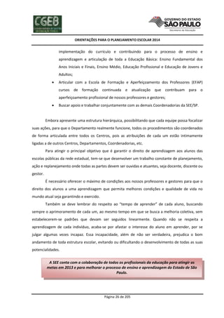 ORIENTAÇÕES PARA O PLANEJAMENTO ESCOLAR 2014
Página 26 de 205
implementação do currículo e contribuindo para o processo de ensino e
aprendizagem e articulação de toda a Educação Básica: Ensino Fundamental dos
Anos Iniciais e Finais, Ensino Médio, Educação Profissional e Educação de Jovens e
Adultos;
 Articular com a Escola de Formação e Aperfeiçoamento dos Professores (EFAP)
cursos de formação continuada e atualização que contribuam para o
aperfeiçoamento profissional de nossos professores e gestores;
 Buscar apoio e trabalhar conjuntamente com as demais Coordenadorias da SEE/SP.
Embora apresente uma estrutura hierárquica, possibilitando que cada equipe possa focalizar
suas ações, para que o Departamento realmente funcione, todos os procedimentos são coordenados
de forma articulada entre todos os Centros, pois as atribuições de cada um estão intimamente
ligadas a de outros Centros, Departamentos, Coordenadorias, etc.
Para atingir o principal objetivo que é garantir o direito de aprendizagem aos alunos das
escolas públicas da rede estadual, tem-se que desenvolver um trabalho constante de planejamento,
ação e replanejamento onde todas as partes devem ser ouvidas e atuantes, seja docente, discente ou
gestor.
É necessário oferecer o máximo de condições aos nossos professores e gestores para que o
direito dos alunos a uma aprendizagem que permita melhores condições e qualidade de vida no
mundo atual seja garantindo e exercido.
Também se deve lembrar do respeito ao “tempo de aprender” de cada aluno, buscando
sempre o aprimoramento de cada um, ao mesmo tempo em que se busca a melhoria coletiva, sem
estabelecerem-se padrões que devam ser seguidos linearmente. Quando não se respeita a
aprendizagem de cada indivíduo, acaba-se por afastar o interesse do aluno em aprender, por se
julgar algumas vezes incapaz. Essa incapacidade, além de não ser verdadeira, prejudica o bom
andamento de toda estrutura escolar, evitando ou dificultando o desenvolvimento de todas as suas
potencialidades.
A SEE conta com a colaboração de todos os profissionais da educação para atingir as
metas em 2013 e para melhorar o processo de ensino e aprendizagem do Estado de São
Paulo.
 