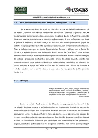 ORIENTAÇÕES PARA O PLANEJAMENTO ESCOLAR 2014
Página 28 de 205
2.4 Centro de Planejamento e Gestão do Quadro de Magistério - CEPQM
Com a reestruturação da Secretaria da Educação - SEE/SP, estabelecida pelo Decreto nº
57.141/2011, compete ao Centro de Planejamento e Gestão do Quadro de Magistério – CEPQM
estudar e propor o dimensionamento e acompanhar a situação do Quadro do Magistério, no sentido
de garantir organização, movimentação e administração adequadas de seus profissionais, com vistas
à garantia da efetivação da democratização da educação. Este Centro participa em grupos de
trabalho para produção de documentos e proposição de cursos, bem como em orientações técnicas.
Atua, articuladamente, com as demais Coordenadorias, Centros e Núcleos, com a Escola de
Formação e Aperfeiçoamento dos Professores “Paulo Renato da Costa Souza”, para atender
demandas de qualificação e aperfeiçoamento dos profissionais da rede. Assumiu ações de formação
de gestores e professores, enfatizando a apreensão e análise de práticas de gestão vigentes nas
diferentes instâncias desse sistema, fortalecendo a descentralização e autonomia das Diretorias de
Ensino e Escolas. A equipe do CEPQM elaborou este documento com o intuito de promover a
reflexão e colaborar com os participantes do processo educativo na organização do Planejamento
Escolar 2014.
2.4.1 Introdução
Planeja-se de todos os jeitos porque planejar é inerente ao
pensar humano. Mas a utilização de conceitos, modelos,
técnicas e instrumentos cientificamente fundamentados e
adaptados ao que se vai planejar têm trazido resultados.
Danilo Gandin
O autor nos incita à reflexão a respeito das diferentes abordagens, procedimentos e níveis de
participação do ato de planejar, ação fundamental para a vida humana. Os níveis de participação
norteiam as ações propostas, mas não garantem resultados desejados. Planejar rumo aos resultados
positivos nem sempre nos deixa confortáveis frente aos desafios que se apresentam no processo de
preparo, execução e avaliação/replanejamento de um plano de ação. Nesse processo cíclico algumas
atitudes são fundamentais quando se quer desenvolver uma gestão democrática e participativa.
Exige-se, sobretudo a participação de todos os agentes envolvidos. Nem sempre querer participar
 