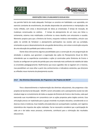 ORIENTAÇÕES PARA O PLANEJAMENTO ESCOLAR 2014
Página 29 de 205
nos permite fazê-lo de modo adequado. Participar se constitui em habilidade a ser aprendida, em
exercício constante de envolvimento, de atitudes desprovidas de autoritarismo e manipulação e de
muita reflexão, com vistas à desconstrução de ideias já cristalizadas. É tempo de inovação, de
mudanças consensuadas no coletivo. É tempo de planejamento de um novo ano letivo e,
certamente, estamos mais mobilizados a enfrentar os novos desafios com entusiasmo e ousadia.
Momento propício para que a Diretoria de Ensino, enquanto instância intermediária, articule suas
ações no sentido de fortalecer o planejamento participativo nas escolas sob sua jurisdição,
orientando-as para o desenvolvimento de uma gestão democrática, com vistas à construção conjunta
de uma educação de qualidade para todos os alunos.
Diante disso elencaremos algumas possibilidades para a construção de uma programação de
atividades e projetos, que garantam a organização das ações do Planejamento Anual de 2014,
entendendo que as experiências acumuladas e ações já construídas pelas Diretorias de Ensino e
Escolas se configuram em ponto de partida para uma retomada mais confiante do trabalho de todos
os envolvidos pedagogicamente. Reafirmamos que essas sugestões não se esgotam em si mesmas,
mas possibilitam um novo olhar a partir dos conhecimentos e indicadores existentes, que direcione
as reflexões nesse momento de planejamento escolar.
2.4.2 Das Diretrizes Educacionais, dos Programas e dos Projetos da SEE/SP
Para o desenvolvimento e implementação das diretrizes educacionais, dos programas e dos
projetos da Secretaria da Educação - SEE/SP a serem articulados com o planejamento escolar da rede
estadual exige-se o envolvimento de todas as equipes da Diretoria de Ensino e das Escolas, cada qual
exercendo suas incumbências em consonância com as ações propostas pelos órgãos centrais. Essa
articulação precisa ser explicitada para o grupo envolvido no projeto educativo, considerando-se os
diversos níveis e instâncias. Esse trabalho articulado deve ser acompanhado e avaliado, com registros
sistemáticos dos impactos das ações realizadas. Faz-se necessário considerar que a participação de
cada um e de todos nesse processo, certamente, contribuirá para a otimização dos resultados
educacionais.
 