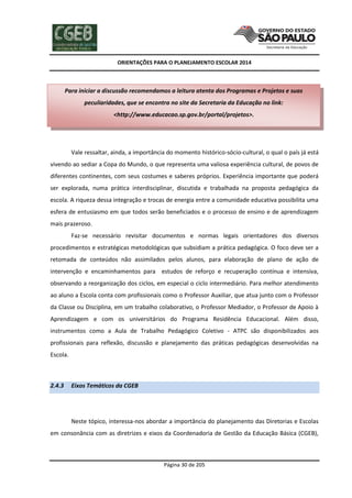 ORIENTAÇÕES PARA O PLANEJAMENTO ESCOLAR 2014
Página 30 de 205
Vale ressaltar, ainda, a importância do momento histórico-sócio-cultural, o qual o país já está
vivendo ao sediar a Copa do Mundo, o que representa uma valiosa experiência cultural, de povos de
diferentes continentes, com seus costumes e saberes próprios. Experiência importante que poderá
ser explorada, numa prática interdisciplinar, discutida e trabalhada na proposta pedagógica da
escola. A riqueza dessa integração e trocas de energia entre a comunidade educativa possibilita uma
esfera de entusiasmo em que todos serão beneficiados e o processo de ensino e de aprendizagem
mais prazeroso.
Faz-se necessário revisitar documentos e normas legais orientadores dos diversos
procedimentos e estratégicas metodológicas que subsidiam a prática pedagógica. O foco deve ser a
retomada de conteúdos não assimilados pelos alunos, para elaboração de plano de ação de
intervenção e encaminhamentos para estudos de reforço e recuperação contínua e intensiva,
observando a reorganização dos ciclos, em especial o ciclo intermediário. Para melhor atendimento
ao aluno a Escola conta com profissionais como o Professor Auxiliar, que atua junto com o Professor
da Classe ou Disciplina, em um trabalho colaborativo, o Professor Mediador, o Professor de Apoio à
Aprendizagem e com os universitários do Programa Residência Educacional. Além disso,
instrumentos como a Aula de Trabalho Pedagógico Coletivo - ATPC são disponibilizados aos
profissionais para reflexão, discussão e planejamento das práticas pedagógicas desenvolvidas na
Escola.
2.4.3 Eixos Temáticos da CGEB
Neste tópico, interessa-nos abordar a importância do planejamento das Diretorias e Escolas
em consonância com as diretrizes e eixos da Coordenadoria de Gestão da Educação Básica (CGEB),
Para iniciar a discussão recomendamos a leitura atenta dos Programas e Projetos e suas
peculiaridades, que se encontra no site da Secretaria da Educação no link:
<http://www.educacao.sp.gov.br/portal/projetos>.
 