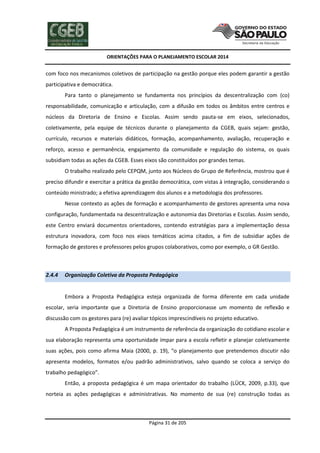 ORIENTAÇÕES PARA O PLANEJAMENTO ESCOLAR 2014
Página 31 de 205
com foco nos mecanismos coletivos de participação na gestão porque eles podem garantir a gestão
participativa e democrática.
Para tanto o planejamento se fundamenta nos princípios da descentralização com (co)
responsabilidade, comunicação e articulação, com a difusão em todos os âmbitos entre centros e
núcleos da Diretoria de Ensino e Escolas. Assim sendo pauta-se em eixos, selecionados,
coletivamente, pela equipe de técnicos durante o planejamento da CGEB, quais sejam: gestão,
currículo, recursos e materiais didáticos, formação, acompanhamento, avaliação, recuperação e
reforço, acesso e permanência, engajamento da comunidade e regulação do sistema, os quais
subsidiam todas as ações da CGEB. Esses eixos são constituídos por grandes temas.
O trabalho realizado pelo CEPQM, junto aos Núcleos do Grupo de Referência, mostrou que é
preciso difundir e exercitar a prática da gestão democrática, com vistas à integração, considerando o
conteúdo ministrado; a efetiva aprendizagem dos alunos e a metodologia dos professores.
Nesse contexto as ações de formação e acompanhamento de gestores apresenta uma nova
configuração, fundamentada na descentralização e autonomia das Diretorias e Escolas. Assim sendo,
este Centro enviará documentos orientadores, contendo estratégias para a implementação dessa
estrutura inovadora, com foco nos eixos temáticos acima citados, a fim de subsidiar ações de
formação de gestores e professores pelos grupos colaborativos, como por exemplo, o GR Gestão.
2.4.4 Organização Coletiva da Proposta Pedagógica
Embora a Proposta Pedagógica esteja organizada de forma diferente em cada unidade
escolar, seria importante que a Diretoria de Ensino proporcionasse um momento de reflexão e
discussão com os gestores para (re) avaliar tópicos imprescindíveis no projeto educativo.
A Proposta Pedagógica é um instrumento de referência da organização do cotidiano escolar e
sua elaboração representa uma oportunidade ímpar para a escola refletir e planejar coletivamente
suas ações, pois como afirma Maia (2000, p. 19), “o planejamento que pretendemos discutir não
apresenta modelos, formatos e/ou padrão administrativos, salvo quando se coloca a serviço do
trabalho pedagógico”.
Então, a proposta pedagógica é um mapa orientador do trabalho (LÜCK, 2009, p.33), que
norteia as ações pedagógicas e administrativas. No momento de sua (re) construção todas as
 