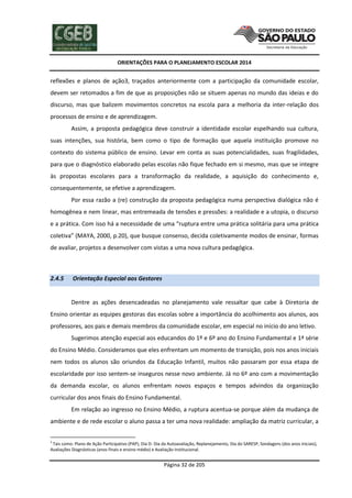 ORIENTAÇÕES PARA O PLANEJAMENTO ESCOLAR 2014
Página 32 de 205
reflexões e planos de ação3, traçados anteriormente com a participação da comunidade escolar,
devem ser retomados a fim de que as proposições não se situem apenas no mundo das ideias e do
discurso, mas que balizem movimentos concretos na escola para a melhoria da inter-relação dos
processos de ensino e de aprendizagem.
Assim, a proposta pedagógica deve construir a identidade escolar espelhando sua cultura,
suas intenções, sua história, bem como o tipo de formação que aquela instituição promove no
contexto do sistema público de ensino. Levar em conta as suas potencialidades, suas fragilidades,
para que o diagnóstico elaborado pelas escolas não fique fechado em si mesmo, mas que se integre
às propostas escolares para a transformação da realidade, a aquisição do conhecimento e,
consequentemente, se efetive a aprendizagem.
Por essa razão a (re) construção da proposta pedagógica numa perspectiva dialógica não é
homogênea e nem linear, mas entremeada de tensões e pressões: a realidade e a utopia, o discurso
e a prática. Com isso há a necessidade de uma “ruptura entre uma prática solitária para uma prática
coletiva” (MAYA, 2000, p.20), que busque consenso, decida coletivamente modos de ensinar, formas
de avaliar, projetos a desenvolver com vistas a uma nova cultura pedagógica.
2.4.5 Orientação Especial aos Gestores
Dentre as ações desencadeadas no planejamento vale ressaltar que cabe à Diretoria de
Ensino orientar as equipes gestoras das escolas sobre a importância do acolhimento aos alunos, aos
professores, aos pais e demais membros da comunidade escolar, em especial no início do ano letivo.
Sugerimos atenção especial aos educandos do 1º e 6º ano do Ensino Fundamental e 1ª série
do Ensino Médio. Consideramos que eles enfrentam um momento de transição, pois nos anos iniciais
nem todos os alunos são oriundos da Educação Infantil, muitos não passaram por essa etapa de
escolaridade por isso sentem-se inseguros nesse novo ambiente. Já no 6º ano com a movimentação
da demanda escolar, os alunos enfrentam novos espaços e tempos advindos da organização
curricular dos anos finais do Ensino Fundamental.
Em relação ao ingresso no Ensino Médio, a ruptura acentua-se porque além da mudança de
ambiente e de rede escolar o aluno passa a ter uma nova realidade: ampliação da matriz curricular, a
3
Tais como: Plano de Ação Participativo (PAP), Dia D- Dia da Autoavaliação, Replanejamento, Dia do SARESP, Sondagens (dos anos iniciais),
Avaliações Diagnósticas (anos finais e ensino médio) e Avaliação Institucional.
 