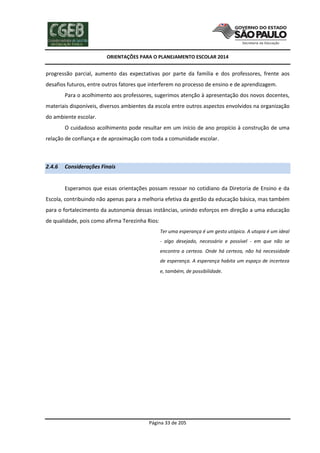 ORIENTAÇÕES PARA O PLANEJAMENTO ESCOLAR 2014
Página 33 de 205
progressão parcial, aumento das expectativas por parte da família e dos professores, frente aos
desafios futuros, entre outros fatores que interferem no processo de ensino e de aprendizagem.
Para o acolhimento aos professores, sugerimos atenção à apresentação dos novos docentes,
materiais disponíveis, diversos ambientes da escola entre outros aspectos envolvidos na organização
do ambiente escolar.
O cuidadoso acolhimento pode resultar em um início de ano propício à construção de uma
relação de confiança e de aproximação com toda a comunidade escolar.
2.4.6 Considerações Finais
Esperamos que essas orientações possam ressoar no cotidiano da Diretoria de Ensino e da
Escola, contribuindo não apenas para a melhoria efetiva da gestão da educação básica, mas também
para o fortalecimento da autonomia dessas instâncias, unindo esforços em direção a uma educação
de qualidade, pois como afirma Terezinha Rios:
Ter uma esperança é um gesto utópico. A utopia é um ideal
- algo desejado, necessário e possível - em que não se
encontra a certeza. Onde há certeza, não há necessidade
de esperança. A esperança habita um espaço de incerteza
e, também, de possibilidade.
 